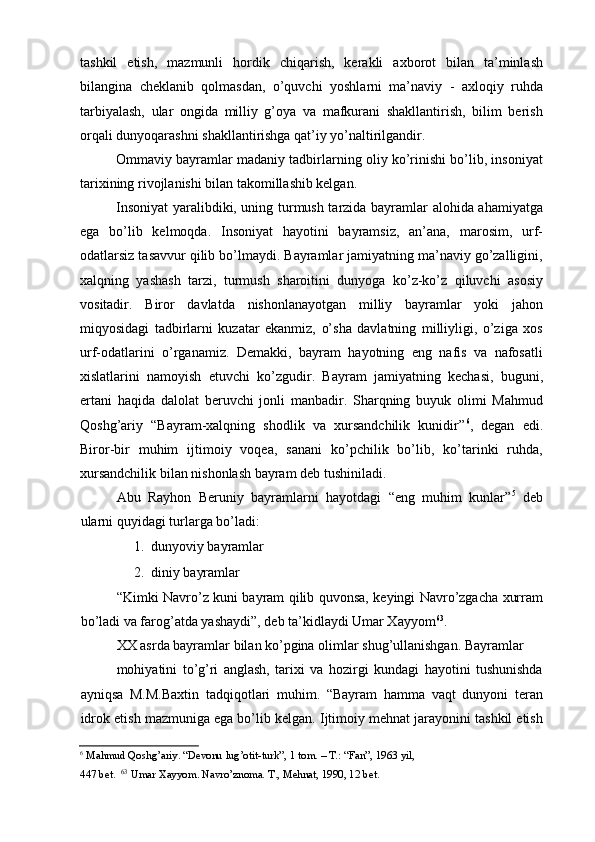 tashkil   etish,   mazmunli   hordik   chiqarish,   kerakli   axborot   bilan   ta’minlash
bilangina   cheklanib   qolmasdan,   о’quvchi   yoshlarni   ma’naviy   -   axloqiy   ruhda
tarbiyalash,   ular   ongida   milliy   g’oya   va   mafkurani   shakllantirish,   bilim   berish
orqali dunyoqarashni shakllantirishga qat’iy yо’naltirilgandir. 
Ommaviy bayramlar madaniy tadbirlarning oliy kо’rinishi bо’lib, insoniyat
tarixining rivojlanishi bilan takomillashib kelgan. 
Insoniyat yaralibdiki, uning turmush tarzida bayramlar alohida ahamiyatga
ega   bо’lib   kelmoqda.   Insoniyat   hayotini   bayramsiz,   an’ana,   marosim,   urf-
odatlarsiz tasavvur qilib bо’lmaydi. Bayramlar jamiyatning ma’naviy gо’zalligini,
xalqning   yashash   tarzi,   turmush   sharoitini   dunyoga   kо’z-kо’z   qiluvchi   asosiy
vositadir.   Biror   davlatda   nishonlanayotgan   milliy   bayramlar   yoki   jahon
miqyosidagi   tadbirlarni   kuzatar   ekanmiz,   о’sha   davlatning   milliyligi,   о’ziga   xos
urf-odatlarini   о’rganamiz.   Demakki,   bayram   hayotning   eng   nafis   va   nafosatli
xislatlarini   namoyish   etuvchi   kо’zgudir.   Bayram   jamiyatning   kechasi,   buguni,
ertani   haqida   dalolat   beruvchi   jonli   manbadir.   Sharqning   buyuk   olimi   Mahmud
Qoshg’ariy   “Bayram-xalqning   shodlik   va   xursandchilik   kunidir” 6
,   degan   edi.
Biror-bir   muhim   ijtimoiy   voqea,   sanani   kо’pchilik   bо’lib,   kо’tarinki   ruhda,
xursandchilik bilan nishonlash bayram deb tushiniladi. 
Abu   Rayhon   Beruniy   bayramlarni   hayotdagi   “eng   muhim   kunlar” 5
  deb
ularni quyidagi turlarga bо’ladi: 
1. dunyoviy bayramlar 
2. diniy bayramlar 
“Kimki Navrо’z kuni bayram qilib quvonsa, keyingi Navrо’zgacha xurram
bо’ladi va farog’atda yashaydi”, deb ta’kidlaydi Umar Xayyom 63
. 
XX asrda bayramlar bilan kо’pgina olimlar shug’ullanishgan. Bayramlar 
mohiyatini   tо’g’ri   anglash,   tarixi   va   hozirgi   kundagi   hayotini   tushunishda
ayniqsa   M.M.Baxtin   tadqiqotlari   muhim.   “Bayram   hamma   vaqt   dunyoni   teran
idrok etish mazmuniga ega bо’lib kelgan. Ijtimoiy mehnat jarayonini tashkil etish
6
 Mahmud Qoshg’ariy. “Devonu lug’otit-turk”, 1 tom. – T.: “Fan”, 1963 yil, 
447 bet.   63
 Umar Xayyom. Navrо’znoma. T., Mehnat, 1990, 12 bet.    