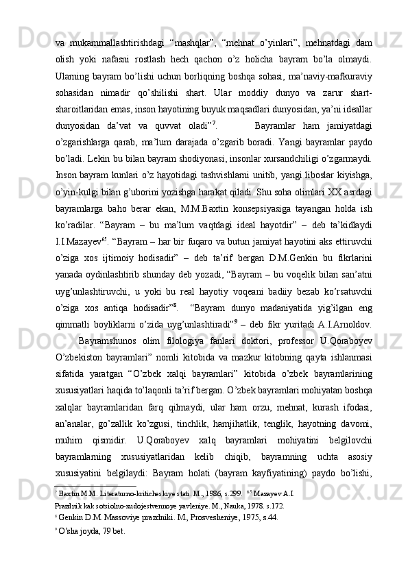 va   mukammallashtirishdagi   “mashqlar”,   “mehnat   о’yinlari”,   mehnatdagi   dam
olish   yoki   nafasni   rostlash   hech   qachon   о’z   holicha   bayram   bо’la   olmaydi.
Ularning   bayram   bо’lishi   uchun  borliqning  boshqa   sohasi,   ma’naviy-mafkuraviy
sohasidan   nimadir   qо’shilishi   shart.   Ular   moddiy   dunyo   va   zarur   shart-
sharoitlaridan emas, inson hayotining buyuk maqsadlari dunyosidan, ya’ni ideallar
dunyosidan   da’vat   va   quvvat   oladi” 7
.           Bayramlar   ham   jamiyatdagi
о’zgarishlarga   qarab,   ma’lum   darajada   о’zgarib   boradi.   Yangi   bayramlar   paydo
bо’ladi. Lekin bu bilan bayram shodiyonasi, insonlar xursandchiligi о’zgarmaydi.
Inson bayram kunlari о’z hayotidagi tashvishlarni unitib, yangi liboslar kiyishga,
о’yin-kulgi bilan g’uborini yozishga harakat qiladi. Shu soha olimlari XX asrdagi
bayramlarga   baho   berar   ekan,   M.M.Baxtin   konsepsiyasiga   tayangan   holda   ish
kо’radilar.   “Bayram   –   bu   ma’lum   vaqtdagi   ideal   hayotdir”   –   deb   ta’kidlaydi
I.I.Mazayev 65
. “Bayram – har bir fuqaro va butun jamiyat hayotini aks ettiruvchi
о’ziga   xos   ijtimoiy   hodisadir”   –   deb   ta’rif   bergan   D.M.Genkin   bu   fikrlarini
yanada   oydinlashtirib   shunday   deb   yozadi,   “Bayram   –   bu   voqelik   bilan   san’atni
uyg’unlashtiruvchi,   u   yoki   bu   real   hayotiy   voqeani   badiiy   bezab   kо’rsatuvchi
о’ziga   xos   antiqa   hodisadir” 8
.     “Bayram   dunyo   madaniyatida   yig’ilgan   eng
qimmatli   boyliklarni   о’zida   uyg’unlashtiradi” 9
  –   deb   fikr   yuritadi   A.I.Arnoldov.
Bayramshunos   olim   filologiya   fanlari   doktori,   professor   U.Qoraboyev
O’zbekiston   bayramlari”   nomli   kitobida   va   mazkur   kitobning   qayta   ishlanmasi
sifatida   yaratgan   “О’zbek   xalqi   bayramlari”   kitobida   о’zbek   bayramlarining
xususiyatlari haqida tо’laqonli ta’rif bergan. О’zbek bayramlari mohiyatan boshqa
xalqlar   bayramlaridan   farq   qilmaydi,   ular   ham   orzu,   mehnat,   kurash   ifodasi,
an’analar,   gо’zallik   kо’zgusi,   tinchlik,   hamjihatlik,   tenglik,   hayotning   davomi,
muhim   qismidir.   U.Qoraboyev   xalq   bayramlari   mohiyatini   belgilovchi
bayramlarning   xususiyatlaridan   kelib   chiqib,   bayramning   uchta   asosiy
xususiyatini   belgilaydi:   Bayram   holati   (bayram   kayfiyatining)   paydo   bо’lishi,
7
 Baxtin M.M. Literaturno-kriticheskiye stati. M., 1986, s.299.    65
 Mazayev A.I. 
Prazdnik kak sotsiolno-xudojestvennoye yavleniye. M., Nauka, 1978. s.172.   
8
  Genkin D.M. Massoviye prazdniki. M., Prosvesheniye, 1975, s.44.  
9
  О’sha joyda, 79 bet.   