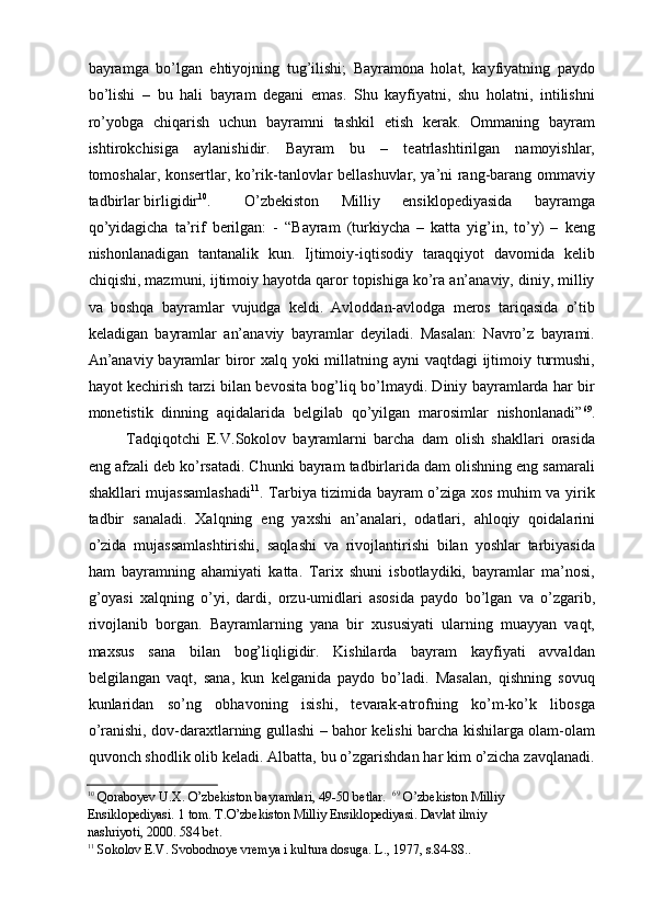 bayramga   bо’lgan   ehtiyojning   tug’ilishi;   Bayramona   holat,   kayfiyatning   paydo
bо’lishi   –   bu   hali   bayram   degani   emas.   Shu   kayfiyatni,   shu   holatni,   intilishni
rо’yobga   chiqarish   uchun   bayramni   tashkil   etish   kerak.   Ommaning   bayram
ishtirokchisiga   aylanishidir.   Bayram   bu   –   teatrlashtirilgan   namoyishlar,
tomoshalar, konsertlar, kо’rik-tanlovlar bellashuvlar, ya’ni rang-barang ommaviy
tadbirlar birligidir 10
. О’zbekiston   Milliy   ensiklopediyasida   bayramga
qо’yidagicha   ta’rif   berilgan:   -   “Bayram   (turkiycha   –   katta   yig’in,   tо’y)   –   keng
nishonlanadigan   tantanalik   kun.   Ijtimoiy-iqtisodiy   taraqqiyot   davomida   kelib
chiqishi, mazmuni, ijtimoiy hayotda qaror topishiga kо’ra an’anaviy, diniy, milliy
va   boshqa   bayramlar   vujudga   keldi.   Avloddan-avlodga   meros   tariqasida   о’tib
keladigan   bayramlar   an’anaviy   bayramlar   deyiladi.   Masalan:   Navrо’z   bayrami.
An’anaviy bayramlar  biror  xalq yoki  millatning ayni  vaqtdagi  ijtimoiy turmushi,
hayot kechirish tarzi bilan bevosita bog’liq bо’lmaydi. Diniy bayramlarda har bir
monetistik   dinning   aqidalarida   belgilab   qо’yilgan   marosimlar   nishonlanadi” 69
.
Tadqiqotchi   E.V.Sokolov   bayramlarni   barcha   dam   olish   shakllari   orasida
eng afzali deb kо’rsatadi. Chunki bayram tadbirlarida dam olishning eng samarali
shakllari mujassamlashadi 11
. Tarbiya tizimida bayram о’ziga xos muhim va yirik
tadbir   sanaladi.   Xalqning   eng   yaxshi   an’analari,   odatlari,   ahloqiy   qoidalarini
о’zida   mujassamlashtirishi,   saqlashi   va   rivojlantirishi   bilan   yoshlar   tarbiyasida
ham   bayramning   ahamiyati   katta.   Tarix   shuni   isbotlaydiki,   bayramlar   ma’nosi,
g’oyasi   xalqning   о’yi,   dardi,   orzu-umidlari   asosida   paydo   bо’lgan   va   о’zgarib,
rivojlanib   borgan.   Bayramlarning   yana   bir   xususiyati   ularning   muayyan   vaqt,
maxsus   sana   bilan   bog’liqligidir.   Kishilarda   bayram   kayfiyati   avvaldan
belgilangan   vaqt,   sana,   kun   kelganida   paydo   bо’ladi.   Masalan,   qishning   sovuq
kunlaridan   sо’ng   obhavoning   isishi,   tevarak-atrofning   kо’m-kо’k   libosga
о’ranishi, dov-daraxtlarning gullashi – bahor kelishi barcha kishilarga olam-olam
quvonch shodlik olib keladi. Albatta, bu о’zgarishdan har kim о’zicha zavqlanadi.
10
  Qoraboyev U.X. О’zbekiston bayramlari, 49-50 betlar.     69
 О’zbekiston Milliy  
Ensiklopediyasi. 1 tom. T.О’zbekiston Milliy Ensiklopediyasi. Davlat ilmiy 
nashriyoti, 2000. 584 bet.  
11
  Sokolov E.V. Svobodnoye vremya i kultura dosuga. L., 1977, s.84-88..     