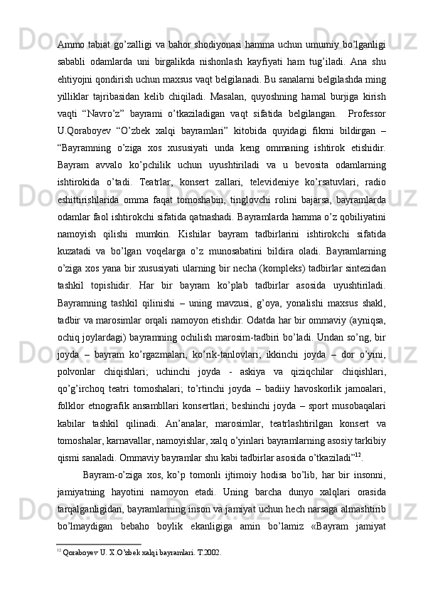 Ammo tabiat  gо’zalligi  va bahor  shodiyonasi  hamma uchun umumiy bо’lganligi
sababli   odamlarda   uni   birgalikda   nishonlash   kayfiyati   ham   tug’iladi.   Ana   shu
ehtiyojni qondirish uchun maxsus vaqt belgilanadi. Bu sanalarni belgilashda ming
yilliklar   tajribasidan   kelib   chiqiladi.   Masalan,   quyoshning   hamal   burjiga   kirish
vaqti   “Navrо’z”   bayrami   о’tkaziladigan   vaqt   sifatida   belgilangan.     Professor
U.Qoraboyev   “О’zbek   xalqi   bayramlari”   kitobida   quyidagi   fikrni   bildirgan   –
“Bayramning   о’ziga   xos   xususiyati   unda   keng   ommaning   ishtirok   etishidir.
Bayram   avvalo   kо’pchilik   uchun   uyushtiriladi   va   u   bevosita   odamlarning
ishtirokida   о’tadi.   Teatrlar,   konsert   zallari,   televideniye   kо’rsatuvlari,   radio
eshittirishlarida   omma   faqat   tomoshabin,   tinglovchi   rolini   bajarsa,   bayramlarda
odamlar faol ishtirokchi sifatida qatnashadi. Bayramlarda hamma о’z qobiliyatini
namoyish   qilishi   mumkin.   Kishilar   bayram   tadbirlarini   ishtirokchi   sifatida
kuzatadi   va   bо’lgan   voqelarga   о’z   munosabatini   bildira   oladi.   Bayramlarning
о’ziga xos yana bir xususiyati ularning bir necha (kompleks) tadbirlar sintezidan
tashkil   topishidir.   Har   bir   bayram   kо’plab   tadbirlar   asosida   uyushtiriladi.
Bayramning   tashkil   qilinishi   –   uning   mavzusi,   g’oya,   yonalishi   maxsus   shakl,
tadbir va marosimlar orqali namoyon etishdir. Odatda har bir ommaviy (ayniqsa,
ochiq joylardagi) bayramning ochilish marosim-tadbiri bо’ladi. Undan sо’ng, bir
joyda   –   bayram   kо’rgazmalari,   kо’rik-tanlovlari;   ikkinchi   joyda   –   dor   о’yini,
polvonlar   chiqishlari;   uchinchi   joyda   -   askiya   va   qiziqchilar   chiqishlari,
qо’g’irchoq   teatri   tomoshalari;   tо’rtinchi   joyda   –   badiiy   havoskorlik   jamoalari,
folklor   etnografik   ansambllari   konsertlari;   beshinchi   joyda   –   sport   musobaqalari
kabilar   tashkil   qilinadi.   An’analar,   marosimlar,   teatrlashtirilgan   konsert   va
tomoshalar, karnavallar, namoyishlar, xalq о’yinlari bayramlarning asosiy tarkibiy
qismi sanaladi. Ommaviy bayramlar shu kabi tadbirlar asosida о’tkaziladi” 12
. 
Bayram-о’ziga   xos,   kо’p   tomonli   ijtimoiy   hodisa   bо’lib,   har   bir   insonni,
jamiyatning   hayotini   namoyon   etadi.   Uning   barcha   dunyo   xalqlari   orasida
tarqalganligidan, bayramlarning inson va jamiyat uchun hech narsaga almashtirib
bо’lmaydigan   bebaho   boylik   ekanligiga   amin   bо’lamiz   «Bayram   jamiyat
12
 Qoraboyev U. X.О’zbek xalqi bayramlari. T.2002 .    