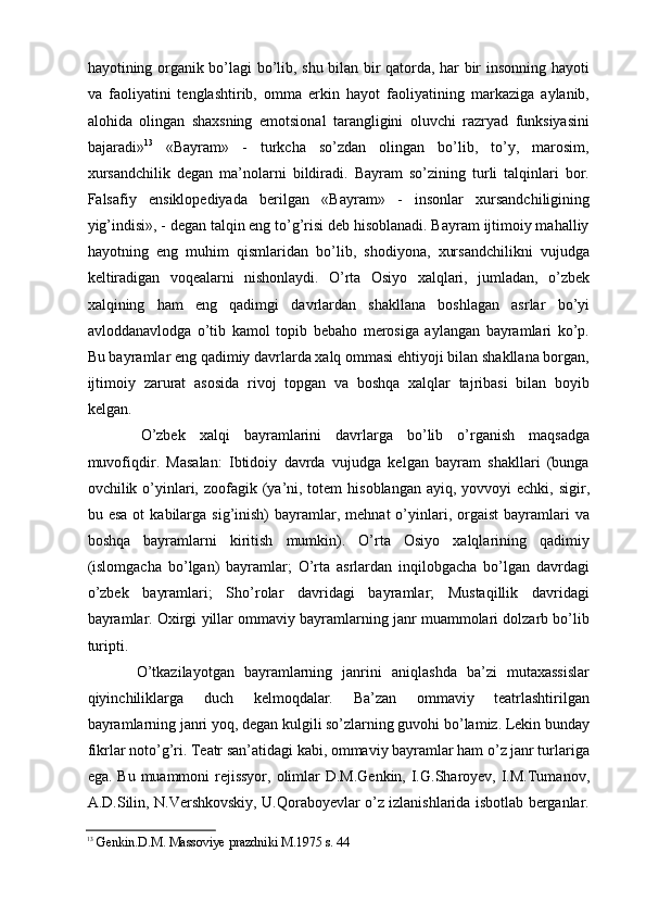 hayotining organik bо’lagi bо’lib, shu bilan bir qatorda, har bir insonning hayoti
va   faoliyatini   tenglashtirib,   omma   erkin   hayot   faoliyatining   markaziga   aylanib,
alohida   olingan   shaxsning   emotsional   tarangligini   oluvchi   razryad   funksiyasini
bajaradi» 13
  «Bayram»   -   turkcha   sо’zdan   olingan   bо’lib,   tо’y,   marosim,
xursandchilik   degan   ma’nolarni   bildiradi.   Bayram   sо’zining   turli   talqinlari   bor.
Falsafiy   ensiklopediyada   berilgan   «Bayram»   -   insonlar   xursandchiligining
yig’indisi», - degan talqin eng tо’g’risi deb hisoblanadi. Bayram ijtimoiy mahalliy
hayotning   eng   muhim   qismlaridan   bо’lib,   shodiyona,   xursandchilikni   vujudga
keltiradigan   voqealarni   nishonlaydi.   О’rta   Osiyo   xalqlari,   jumladan,   о’zbek
xalqining   ham   eng   qadimgi   davrlardan   shakllana   boshlagan   asrlar   bо’yi
avloddanavlodga   о’tib   kamol   topib   bebaho   merosiga   aylangan   bayramlari   kо’p.
Bu bayramlar eng qadimiy davrlarda xalq ommasi ehtiyoji bilan shakllana borgan,
ijtimoiy   zarurat   asosida   rivoj   topgan   va   boshqa   xalqlar   tajribasi   bilan   boyib
kelgan.
  О’zbek   xalqi   bayramlarini   davrlarga   bо’lib   о’rganish   maqsadga
muvofiqdir.   Masalan:   Ibtidoiy   davrda   vujudga   kelgan   bayram   shakllari   (bunga
ovchilik о’yinlari, zoofagik (ya’ni, totem  hisoblangan ayiq,  yovvoyi  echki,  sigir,
bu  esa   ot   kabilarga  sig’inish)  bayramlar,  mehnat  о’yinlari,  orgaist  bayramlari   va
boshqa   bayramlarni   kiritish   mumkin).   О’rta   Osiyo   xalqlarining   qadimiy
(islomgacha   bо’lgan)   bayramlar;   О’rta   asrlardan   inqilobgacha   bо’lgan   davrdagi
о’zbek   bayramlari;   Shо’rolar   davridagi   bayramlar;   Mustaqillik   davridagi
bayramlar. Oxirgi yillar ommaviy bayramlarning janr muammolari dolzarb bо’lib
turipti.
  О’tkazilayotgan   bayramlarning   janrini   aniqlashda   ba’zi   mutaxassislar
qiyinchiliklarga   duch   kelmoqdalar.   Ba’zan   ommaviy   teatrlashtirilgan
bayramlarning janri yoq, degan kulgili sо’zlarning guvohi bо’lamiz. Lekin bunday
fikrlar notо’g’ri. Teatr san’atidagi kabi, ommaviy bayramlar ham о’z janr turlariga
ega. Bu muammoni  rejissyor,  olimlar D.M.Genkin,  I.G.Sharoyev, I.M.Tumanov,
A.D.Silin, N.Vershkovskiy, U.Qoraboyevlar о’z izlanishlarida isbotlab berganlar.
13
  Genkin.D.M. Massoviye prazdniki M.1975 s. 44     