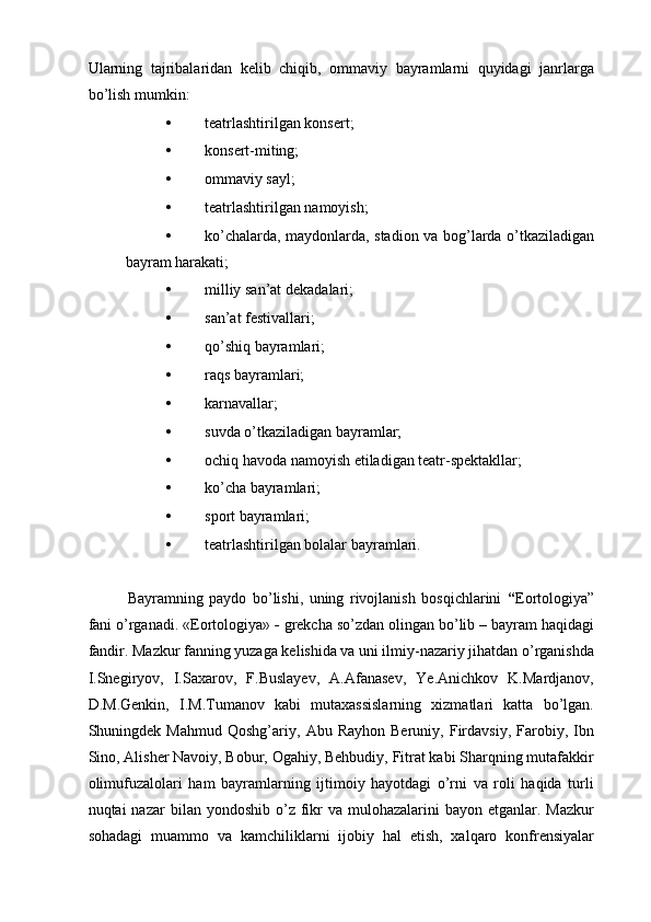Ularning   tajribalaridan   kelib   chiqib,   ommaviy   bayramlarni   quyidagi   janrlarga
bо’lish mumkin: 
• teatrlashtirilgan konsert; 
• konsert-miting; 
• ommaviy sayl; 
• teatrlashtirilgan namoyish; 
• kо’chalarda, maydonlarda, stadion va bog’larda о’tkaziladigan
bayram harakati; 
• milliy san’at dekadalari; 
• san’at festivallari; 
• qо’shiq bayramlari; 
• raqs bayramlari; 
• karnavallar; 
• suvda о’tkaziladigan bayramlar; 
• ochiq havoda namoyish etiladigan teatr-spektakllar; 
• kо’cha bayramlari; 
• sport bayramlari; 
• teatrlashtirilgan bolalar bayramlari. 
Bayramning   paydo   bо’lishi,   uning   rivojlanish   bosqichlarini   “ Eortologiya”
fani о’rganadi. «Eortologiya»  -  grekcha sо’zdan olingan bо’lib – bayram haqidagi
fandir. Mazkur fanning yuzaga kelishida va uni ilmiy-nazariy jihatdan о’rganishda
I.Snegiryov,   I.Saxarov,   F.Buslayev,   A.Afanasev,   Ye.Anichkov   K.Mardjanov,
D.M.Genkin,   I.M.Tumanov   kabi   mutaxassislarning   xizmatlari   katta   bо’lgan.
Shuningdek  Mahmud   Qoshg’ariy,   Abu  Rayhon   Beruniy,   Firdavsiy,   Farobiy,  Ibn
Sino, Alisher Navoiy, Bobur, Ogahiy, Behbudiy, Fitrat kabi Sharqning mutafakkir
olimufuzalolari   ham   bayramlarning   ijtimoiy   hayotdagi   о’rni   va   roli   haqida   turli
nuqtai  nazar   bilan yondoshib  о’z  fikr  va  mulohazalarini  bayon  etganlar. Mazkur
sohadagi   muammo   va   kamchiliklarni   ijobiy   hal   etish,   xalqaro   konfrensiyalar 