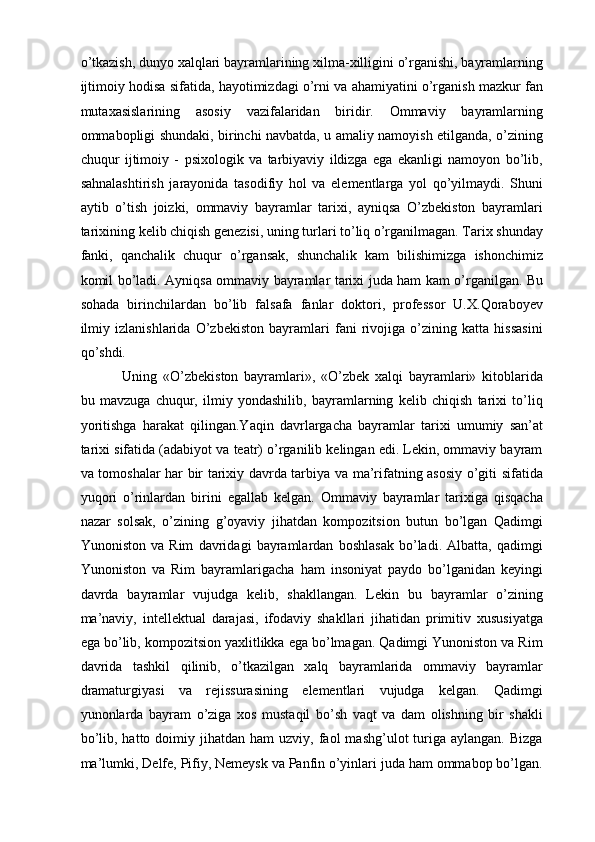 о’tkazish, dunyo xalqlari bayramlarining xilma-xilligini о’rganishi, bayramlarning
ijtimoiy hodisa sifatida, hayotimizdagi о’rni va ahamiyatini о’rganish mazkur fan
mutaxasislarining   asosiy   vazifalaridan   biridir.   Ommaviy   bayramlarning
ommabopligi shundaki, birinchi navbatda, u amaliy namoyish etilganda, о’zining
chuqur   ijtimoiy   -   psixologik   va   tarbiyaviy   ildizga   ega   ekanligi   namoyon   bо’lib,
sahnalashtirish   jarayonida   tasodifiy   hol   va   elementlarga   yol   qо’yilmaydi.   Shuni
aytib   о’tish   joizki,   ommaviy   bayramlar   tarixi,   ayniqsa   О’zbekiston   bayramlari
tarixining kelib chiqish genezisi, uning turlari tо’liq о’rganilmagan. Tarix shunday
fanki,   qanchalik   chuqur   о’rgansak,   shunchalik   kam   bilishimizga   ishonchimiz
komil bо’ladi. Ayniqsa ommaviy bayramlar tarixi juda ham kam о’rganilgan. Bu
sohada   birinchilardan   bо’lib   falsafa   fanlar   doktori,   professor   U.X.Qoraboyev
ilmiy   izlanishlarida   О’zbekiston   bayramlari   fani   rivojiga   о’zining   katta   hissasini
qо’shdi.
  Uning   «О’zbekiston   bayramlari»,   «О’zbek   xalqi   bayramlari»   kitoblarida
bu   mavzuga   chuqur,   ilmiy   yondashilib,   bayramlarning   kelib   chiqish   tarixi   tо’liq
yoritishga   harakat   qilingan.Yaqin   davrlargacha   bayramlar   tarixi   umumiy   san’at
tarixi sifatida (adabiyot va teatr) о’rganilib kelingan edi. Lekin, ommaviy bayram
va tomoshalar har bir tarixiy davrda tarbiya va ma’rifatning asosiy о’giti sifatida
yuqori   о’rinlardan   birini   egallab   kelgan.   Ommaviy   bayramlar   tarixiga   qisqacha
nazar   solsak,   о’zining   g’oyaviy   jihatdan   kompozitsion   butun   bо’lgan   Qadimgi
Yunoniston   va   Rim   davridagi   bayramlardan   boshlasak   bо’ladi.   Albatta,   qadimgi
Yunoniston   va   Rim   bayramlarigacha   ham   insoniyat   paydo   bо’lganidan   keyingi
davrda   bayramlar   vujudga   kelib,   shakllangan.   Lekin   bu   bayramlar   о’zining
ma’naviy,   intellektual   darajasi,   ifodaviy   shakllari   jihatidan   primitiv   xususiyatga
ega bо’lib, kompozitsion yaxlitlikka ega bо’lmagan. Qadimgi Yunoniston va Rim
davrida   tashkil   qilinib,   о’tkazilgan   xalq   bayramlarida   ommaviy   bayramlar
dramaturgiyasi   va   rejissurasining   elementlari   vujudga   kelgan.   Qadimgi
yunonlarda   bayram   о’ziga   xos   mustaqil   bо’sh   vaqt   va   dam   olishning   bir   shakli
bо’lib,  hatto  doimiy  jihatdan  ham  uzviy,  faol   mashg’ulot   turiga  aylangan.   Bizga
ma’lumki, Delfe, Pifiy, Nemeysk va Panfin о’yinlari juda ham ommabop bо’lgan. 