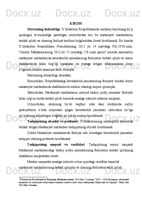 KIRISH
Mavzuning dolzarbligi . О’zbekiston Respublikasida madaniy hayotning kо’p
qirraligini   ta’minlashga   qaratilgan   islohotlardan   biri   bu   madaniyat   markazlarini
tashkil qilish va ularning faoliyat tartibini belgilashdan iborat hisoblanadi. Bu borada
О’zbekiston   Respublikasi   Prezidentining   2013   yil   14   martdagi   PQ-1920-sonli,
Vazirlar  Mahkamasining  2013 yil  25 iyundagi  178-sonli  qarori 1
  asosida  zamonaviy
madaniyat markazlarida havaskorlik jamoalarning faoliyatini tashkil qilish va ularni
shakllantirish   bilan   bog’liq   masalalar   va   yuzaga   kelgan   muammolarni   ilmiy
о’rganish muhim ahamiyat kasb etmoqda.
Mavzuning dolzarbligi shundaki, 
Birinchidan, Respublikadagi  havaskorlik jamoalarning faoliyati bundan keyin
madaniyat markazlarida shakllantirish muhim ekanligi taqozo qilmoqda;
Ikkinchidan,   Madaniyat   markazlarini   mavjud   badiiy   ijodiy   jamoalar   faoliyati
bilan uyg’un holda tashkil qilish borasida amalga oshirish ishlarini aniqlash;
Uchinchidan,   aholining   bо’sh   vaqtlari   yoki   dam   olishlarida   milliy
qadriyatlarni   о’zida   mujassam   qilgan   havaskorlik   jamoalari   ishtirokini   yо’lga
qо’yishning dolzarligini belgilab qо’yilishi muhim hisoblanadi.
Tadqiqotning   obyekti   va   predmeti.   О’zbekistonning   mustaqillik   sharoitida
tashkil etilgan Madaniyat markazlari tadqiqotning obyekti hisoblanadi.
Ushbu Madaniyat  markazlarida faoliyat  olib boradigan havaskorlik jamoalari
tadqiqot ishining predmeti hisoblanadi.
Tadqiqotning   maqsad   va   vazifalari .   Tadqiqotning   asosiy   maqsadi
Madaniyat   markazlaridagi   badiiy   ijodiy   jamoalarining   faoliyatini   tashkil   qilishning
shakllarini aniqlashdan iborat. 
Mazkur maqsadni amalga oshirish uchun quyidagi vazifalar bajarildi:
- madaniyat markazlarining tashkil qilinishi va ularning faoliyatini tahlil qilish;
1
Ўзбекистон Республикаси Вазирлар Маҳакамасининг  2013 йил 25 июнда "2013 – 2018 йилларда замонавий 
маданият ва аҳоли дам олиш марказларини ташкил этиш чора-тадбирлари тўғрисида"ги Қарори  / Халқ сўзи. 
2013 йил 26 июнь . 