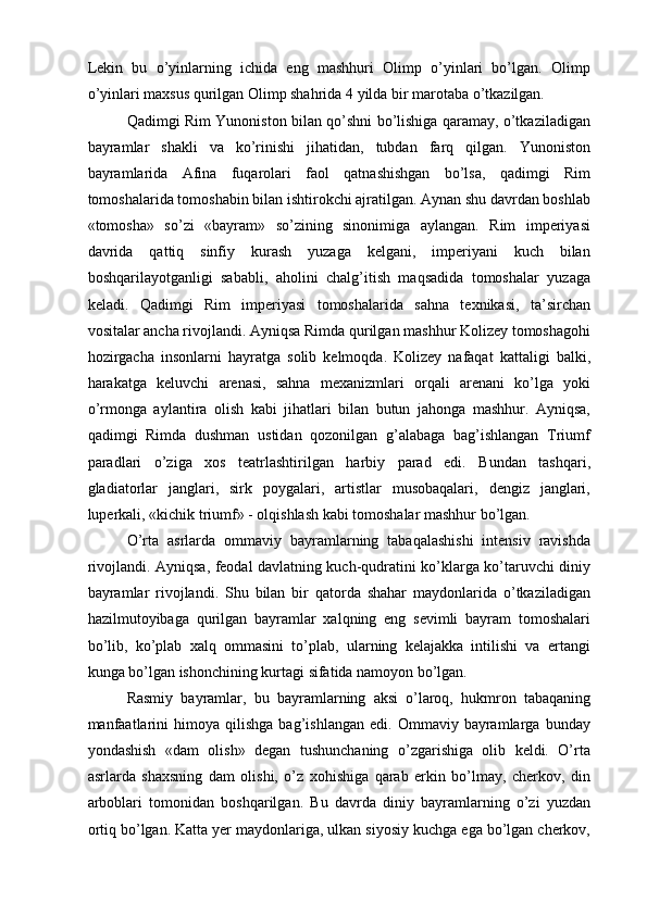 Lekin   bu   о’yinlarning   ichida   eng   mashhuri   Olimp   о’yinlari   bо’lgan.   Olimp
о’yinlari maxsus qurilgan Olimp shahrida 4 yilda bir marotaba о’tkazilgan.
Qadimgi Rim Yunoniston bilan qо’shni bо’lishiga qaramay, о’tkaziladigan
bayramlar   shakli   va   kо’rinishi   jihatidan,   tubdan   farq   qilgan.   Yunoniston
bayramlarida   Afina   fuqarolari   faol   qatnashishgan   bо’lsa,   qadimgi   Rim
tomoshalarida tomoshabin bilan ishtirokchi ajratilgan. Aynan shu davrdan boshlab
«tomosha»   sо’zi   «bayram»   sо’zining   sinonimiga   aylangan.   Rim   imperiyasi
davrida   qattiq   sinfiy   kurash   yuzaga   kelgani,   imperiyani   kuch   bilan
boshqarilayotganligi   sababli,   aholini   chalg’itish   maqsadida   tomoshalar   yuzaga
keladi.   Qadimgi   Rim   imperiyasi   tomoshalarida   sahna   texnikasi,   ta’sirchan
vositalar ancha rivojlandi. Ayniqsa Rimda qurilgan mashhur Kolizey tomoshagohi
hozirgacha   insonlarni   hayratga   solib   kelmoqda.   Kolizey   nafaqat   kattaligi   balki,
harakatga   keluvchi   arenasi,   sahna   mexanizmlari   orqali   arenani   kо’lga   yoki
о’rmonga   aylantira   olish   kabi   jihatlari   bilan   butun   jahonga   mashhur.   Ayniqsa,
qadimgi   Rimda   dushman   ustidan   qozonilgan   g’alabaga   bag’ishlangan   Triumf
paradlari   о’ziga   xos   teatrlashtirilgan   harbiy   parad   edi.   Bundan   tashqari,
gladiatorlar   janglari,   sirk   poygalari,   artistlar   musobaqalari,   dengiz   janglari,
luperkali, «kichik triumf» - olqishlash kabi tomoshalar mashhur bо’lgan.  
О’rta   asrlarda   ommaviy   bayramlarning   tabaqalashishi   intensiv   ravishda
rivojlandi. Ayniqsa, feodal davlatning kuch-qudratini kо’klarga kо’taruvchi diniy
bayramlar   rivojlandi.   Shu   bilan   bir   qatorda   shahar   maydonlarida   о’tkaziladigan
hazilmutoyibaga   qurilgan   bayramlar   xalqning   eng   sevimli   bayram   tomoshalari
bо’lib,   kо’plab   xalq   ommasini   tо’plab,   ularning   kelajakka   intilishi   va   ertangi
kunga bо’lgan ishonchining kurtagi sifatida namoyon bо’lgan.  
Rasmiy   bayramlar,   bu   bayramlarning   aksi   о’laroq,   hukmron   tabaqaning
manfaatlarini   himoya  qilishga   bag’ishlangan   edi.   Ommaviy  bayramlarga  bunday
yondashish   «dam   olish»   degan   tushunchaning   о’zgarishiga   olib   keldi.   О’rta
asrlarda   shaxsning   dam   olishi,   о’z   xohishiga   qarab   erkin   bо’lmay,   cherkov,   din
arboblari   tomonidan   boshqarilgan.   Bu   davrda   diniy   bayramlarning   о’zi   yuzdan
ortiq bо’lgan. Katta yer maydonlariga, ulkan siyosiy kuchga ega bо’lgan cherkov, 