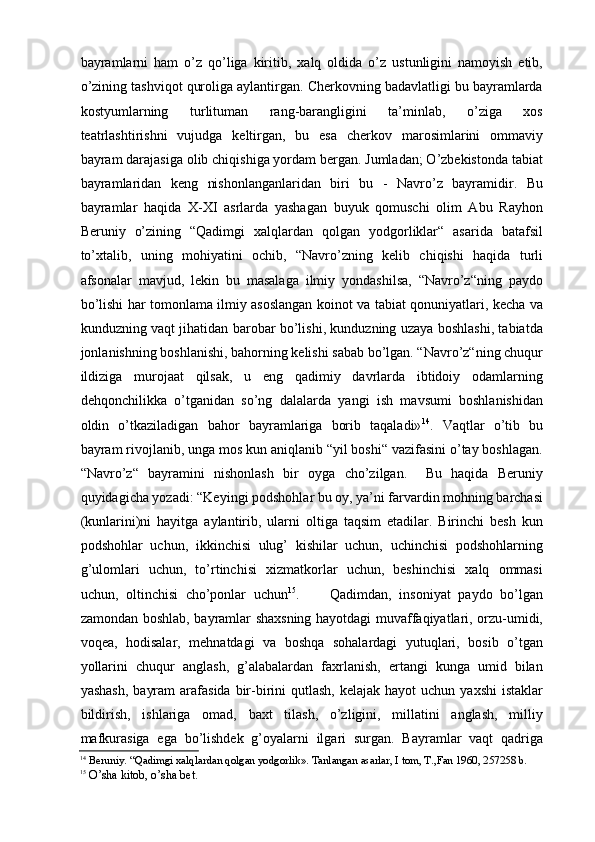 bayramlarni   ham   о’z   qо’liga   kiritib,   xalq   oldida   о’z   ustunligini   namoyish   etib,
о’zining tashviqot quroliga aylantirgan. Cherkovning badavlatligi bu bayramlarda
kostyumlarning   turlituman   rang-barangligini   ta’minlab,   о’ziga   xos
teatrlashtirishni   vujudga   keltirgan,   bu   esa   cherkov   marosimlarini   ommaviy
bayram darajasiga olib chiqishiga yordam bergan. Jumladan; О’zbekistonda tabiat
bayramlaridan   keng   nishonlanganlaridan   biri   bu   -   Navrо’z   bayramidir.   Bu
bayramlar   haqida   X-XI   asrlarda   yashagan   buyuk   qomuschi   olim   Abu   Rayhon
Beruniy   о’zining   “Qadimgi   xalqlardan   qolgan   yodgorliklar“   asarida   batafsil
tо’xtalib,   uning   mohiyatini   ochib,   “Navrо’zning   kelib   chiqishi   haqida   turli
afsonalar   mavjud,   lekin   bu   masalaga   ilmiy   yondashilsa,   “Navrо’z“ning   paydo
bо’lishi har tomonlama ilmiy asoslangan koinot va tabiat qonuniyatlari, kecha va
kunduzning vaqt jihatidan barobar bо’lishi, kunduzning uzaya boshlashi, tabiatda
jonlanishning boshlanishi, bahorning kelishi sabab bо’lgan. “Navrо’z“ning chuqur
ildiziga   murojaat   qilsak,   u   eng   qadimiy   davrlarda   ibtidoiy   odamlarning
dehqonchilikka   о’tganidan   sо’ng   dalalarda   yangi   ish   mavsumi   boshlanishidan
oldin   о’tkaziladigan   bahor   bayramlariga   borib   taqaladi» 14
.   Vaqtlar   о’tib   bu
bayram rivojlanib, unga mos kun aniqlanib “yil boshi“ vazifasini о’tay boshlagan.
“Navrо’z“   bayramini   nishonlash   bir   oyga   chо’zilgan.     Bu   haqida   Beruniy
quyidagicha yozadi: “Keyingi podshohlar bu oy, ya’ni farvardin mohning barchasi
(kunlarini)ni   hayitga   aylantirib,   ularni   oltiga   taqsim   etadilar.   Birinchi   besh   kun
podshohlar   uchun,   ikkinchisi   ulug’   kishilar   uchun,   uchinchisi   podshohlarning
g’ulomlari   uchun,   tо’rtinchisi   xizmatkorlar   uchun,   beshinchisi   xalq   ommasi
uchun,   oltinchisi   chо’ponlar   uchun 15
.         Qadimdan,   insoniyat   paydo   bо’lgan
zamondan boshlab, bayramlar shaxsning hayotdagi muvaffaqiyatlari, orzu-umidi,
voqea,   hodisalar,   mehnatdagi   va   boshqa   sohalardagi   yutuqlari,   bosib   о’tgan
yollarini   chuqur   anglash,   g’alabalardan   faxrlanish,   ertangi   kunga   umid   bilan
yashash,   bayram   arafasida   bir-birini   qutlash,   kelajak hayot  uchun  yaxshi   istaklar
bildirish,   ishlariga   omad,   baxt   tilash,   о’zligini,   millatini   anglash,   milliy
mafkurasiga   ega   bо’lishdek   g’oyalarni   ilgari   surgan.   Bayramlar   vaqt   qadriga
14
 Beruniy. “Qadimgi xalqlardan qolgan yodgorlik». Tanlangan asarlar, I tom, T.,Fan 1960, 257258 b.  
15
  О’sha kitob, о’sha bet.   