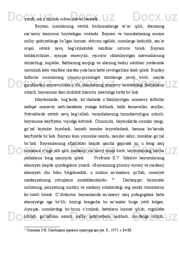 yetish, uni e’zozlash uchun sharoit yaratadi. 
Bayram   insonlarning   estetik   kechinmalariga   ta’sir   qilib,   shaxsning
ma’naviy   dunyosini   boyitadigan   vositadir.   Bayram   va   tomoshalarning   asosini
milliy qadriyatlarga bо’lgan hurmat, ehtirom egallab, insonlarga badiiylik, san’at
orqali   estetik   zavq   bag’ishlashdek   vazifalar   ustuvor   turadi.   Bayram
tashkilotchilari,   ayniqsa   seneriychi,   rejissyor   ishlatilayotgan   materiallarning
dolzarbligi,   hujjatlar,   faktlarning   aniqligi   va   ularning   badiiy   uslublari   yordamida
sintezlash kabi vazifalar ulardan juda ham katta javobgarlikni talab qiladi. Bunday
tadbirlar   insonlarning   ijtimoiy-pisxologik   talablariga   javob   berib,   mayda
guruhlardan ommaviylikka о’tib, shaxslarning ommaviy harakatidagi faolliklarini
oshirib, bayramona dam olishdek sharoitni yaratishga turtki bо’ladi. 
Maydonlarda,   bog’larda,   kо’chalarda   о’tkazilayotgan   ommaviy   tadbirlar
nafaqat   ommaviy   xatti-harakatni   yuzaga   keltiradi,   balki   karnavallar,   sayillar,
festivallarda   estetik   zavq   bag’ishlab,   tomoshalarning   tomoshaviyligini   oshirib,
bayramona kayfiyatni  vujudga  keltiradi. Chunonchi,  bayramlarda insonlar  yangi,
gо’zal   kiyimlar   kiyishadi,   lazzatli   taomlar   tayyorlashadi,   hamma   kо’tarinki
kayfiyatda bо’ladi. Bayram kuni yomonlar-yaxshi, xasislar-sahiy, xunuklar-gо’zal
bо’ladi.   Bayramlarning   afzalliklari   haqida   qancha   gapirsak   oz,   u   keng   xalq
ommasini о’ziga jalb qilib, madaniy, ma’naviy ozuqa berib, hayotimizning barcha
jabhalarini   keng   namoyish   qiladi.         Professor   E.V.   Sokolov   bayramlarning
ahamiyati haqida quyidagilarni yozadi: «Bayramning ijtimoiy-siyosiy va madaniy
ahamiyati   shu   bilan   belgilanadiki,   u   muhim   an’analarni   qо’llab,   insoniyat
madaniyatining   yutuqlarini   mustahkamlaydi»   16  
.   Darhaqiqat,   bayramlar
millatning,   jamiyatning  moddiy   va  madaniy   sohalaridagi   eng   yaxshi   tomonlarini
kо’rsatib   beradi.   О’zbekiston   bayramlarida   an’anaviy   xalq   pedagogikasi   katta
ahamiyatga   ega   bо’lib,   hozirgi   kungacha   bu   an’analar   bizga   yetib   kelgan.
Ayniqsa,   insonlardagi   bir-birini   e’zozlash,   kattalarni   hurmat   qilish,   ezgulikka
intilish,   gо’zallikni   asrash,   milliy   qadriyatlarni   qadrlash,   ilm-fanga   intilish,
16
  Соколов Э.В. Свободное время и культура досуга.  Л., 1977, с.84-88.  
    