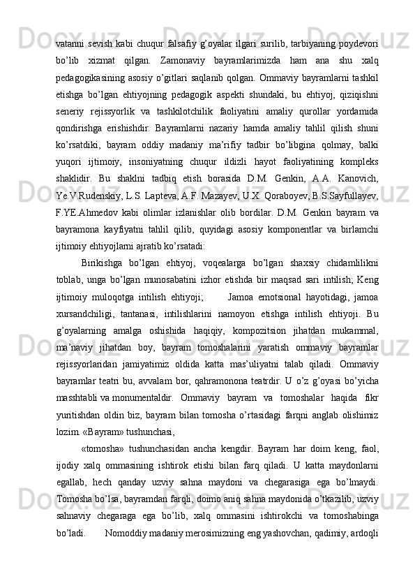 vatanni   sevish   kabi   chuqur   falsafiy   g’oyalar   ilgari   surilib,   tarbiyaning   poydevori
bо’lib   xizmat   qilgan.   Zamonaviy   bayramlarimizda   ham   ana   shu   xalq
pedagogikasining   asosiy   о’gitlari   saqlanib  qolgan.  Ommaviy  bayramlarni   tashkil
etishga   bо’lgan   ehtiyojning   pedagogik   aspekti   shundaki,   bu   ehtiyoj,   qiziqishni
seneriy   rejissyorlik   va   tashkilotchilik   faoliyatini   amaliy   qurollar   yordamida
qondirishga   erishishdir.   Bayramlarni   nazariy   hamda   amaliy   tahlil   qilish   shuni
kо’rsatdiki,   bayram   oddiy   madaniy   ma’rifiy   tadbir   bо’libgina   qolmay,   balki
yuqori   ijtimoiy,   insoniyatning   chuqur   ildizli   hayot   faoliyatining   kompleks
shaklidir.   Bu   shaklni   tadbiq   etish   borasida   D.M.   Genkin,   A.A.   Kanovich,
Ye.V.Rudenskiy, L.S. Lapteva, A.F. Mazayev, U.X. Qoraboyev, B.S.Sayfullayev,
F.YE.Ahmedov   kabi   olimlar   izlanishlar   olib   bordilar.   D.M.   Genkin   bayram   va
bayramona   kayfiyatni   tahlil   qilib,   quyidagi   asosiy   komponentlar   va   birlamchi
ijtimoiy ehtiyojlarni ajratib kо’rsatadi: 
Birikishga   bо’lgan   ehtiyoj,   voqealarga   bо’lgan   shaxsiy   chidamlilikni
toblab,   unga   bо’lgan   munosabatini   izhor   etishda   bir   maqsad   sari   intilish;   Keng
ijtimoiy   muloqotga   intilish   ehtiyoji;           Jamoa   emotsional   hayotidagi,   jamoa
xursandchiligi,   tantanasi,   intilishlarini   namoyon   etishga   intilish   ehtiyoji.   Bu
g’oyalarning   amalga   oshishida   haqiqiy,   kompozitsion   jihatdan   mukammal,
ma’naviy   jihatdan   boy,   bayram   tomoshalarini   yaratish   ommaviy   bayramlar
rejissyorlaridan   jamiyatimiz   oldida   katta   mas’uliyatni   talab   qiladi.   Ommaviy
bayramlar   teatri   bu,   avvalam   bor,   qahramonona   teatrdir.   U   о’z   g’oyasi   bо’yicha
masshtabli va monumentaldir. Ommaviy   bayram   va   tomoshalar   haqida   fikr
yuritishdan   oldin   biz,   bayram   bilan   tomosha   о’rtasidagi   farqni   anglab   olishimiz
lozim. «Bayram» tushunchasi, 
«tomosha»   tushunchasidan   ancha   kengdir.   Bayram   har   doim   keng,   faol,
ijodiy   xalq   ommasining   ishtirok   etishi   bilan   farq   qiladi.   U   katta   maydonlarni
egallab,   hech   qanday   uzviy   sahna   maydoni   va   chegarasiga   ega   bо’lmaydi.
Tomosha bо’lsa, bayramdan farqli, doimo aniq sahna maydonida о’tkazilib, uzviy
sahnaviy   chegaraga   ega   bо’lib,   xalq   ommasini   ishtirokchi   va   tomoshabinga
bо’ladi. Nomoddiy madaniy merosimizning eng yashovchan, qadimiy, ardoqli 