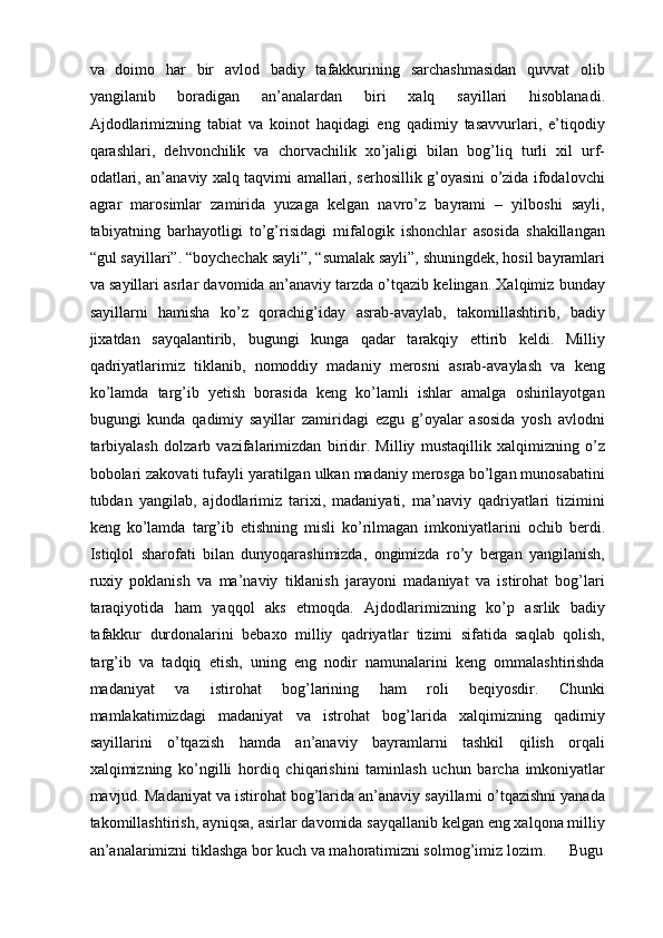 va   doimo   har   bir   avlod   badiy   tafakkurining   sarchashmasidan   quvvat   olib
yangilanib   boradigan   an’analardan   biri   xalq   sayillari   hisoblanadi.
Ajdodlarimizning   tabiat   va   koinot   haqidagi   eng   qadimiy   tasavvurlari,   e’tiqodiy
qarashlari,   dehvonchilik   va   chorvachilik   xо’jaligi   bilan   bog’liq   turli   xil   urf-
odatlari, an’anaviy xalq taqvimi amallari, serhosillik g’oyasini о’zida ifodalovchi
agrar   marosimlar   zamirida   yuzaga   kelgan   navrо’z   bayrami   –   yilboshi   sayli,
tabiyatning   barhayotligi   tо’g’risidagi   mifalogik   ishonchlar   asosida   shakillangan
“gul sayillari”. “boychechak sayli”, “sumalak sayli”, shuningdek, hosil bayramlari
va sayillari asrlar davomida an’anaviy tarzda о’tqazib kelingan. Xalqimiz bunday
sayillarni   hamisha   kо’z   qorachig’iday   asrab-avaylab,   takomillashtirib,   badiy
jixatdan   sayqalantirib,   bugungi   kunga   qadar   tarakqiy   ettirib   keldi.   Milliy
qadriyatlarimiz   tiklanib,   nomoddiy   madaniy   merosni   asrab-avaylash   va   keng
kо’lamda   targ’ib   yetish   borasida   keng   kо’lamli   ishlar   amalga   oshirilayotgan
bugungi   kunda   qadimiy   sayillar   zamiridagi   ezgu   g’oyalar   asosida   yosh   avlodni
tarbiyalash   dolzarb   vazifalarimizdan   biridir.   Milliy   mustaqillik   xalqimizning   о’z
bobolari zakovati tufayli yaratilgan ulkan madaniy merosga bо’lgan munosabatini
tubdan   yangilab,   ajdodlarimiz   tarixi,   madaniyati,   ma’naviy   qadriyatlari   tizimini
keng   kо’lamda   targ’ib   etishning   misli   kо’rilmagan   imkoniyatlarini   ochib   berdi.
Istiqlol   sharofati   bilan   dunyoqarashimizda,   ongimizda   rо’y   bergan   yangilanish,
ruxiy   poklanish   va   ma’naviy   tiklanish   jarayoni   madaniyat   va   istirohat   bog’lari
taraqiyotida   ham   yaqqol   aks   etmoqda.   Ajdodlarimizning   kо’p   asrlik   badiy
tafakkur   durdonalarini   bebaxo   milliy   qadriyatlar   tizimi   sifatida   saqlab   qolish,
targ’ib   va   tadqiq   etish,   uning   eng   nodir   namunalarini   keng   ommalashtirishda
madaniyat   va   istirohat   bog’larining   ham   roli   beqiyosdir.   Chunki
mamlakatimizdagi   madaniyat   va   istrohat   bog’larida   xalqimizning   qadimiy
sayillarini   о’tqazish   hamda   an’anaviy   bayramlarni   tashkil   qilish   orqali
xalqimizning   kо’ngilli   hordiq   chiqarishini   taminlash   uchun   barcha   imkoniyatlar
mavjud. Madaniyat va istirohat bog’larida an’anaviy sayillarni о’tqazishni yanada
takomillashtirish, ayniqsa, asirlar davomida sayqallanib kelgan eng xalqona milliy
an’analarimizni tiklashga bor kuch va mahoratimizni solmog’imiz lozim. Bugu 