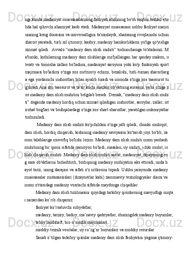 ngi kunda madaniyat muassasalarining faoliyati aholining bo'sh vaqtini tashkil etis
hda hal qiluvchi ahamiyat kasb etadi. Madaniyat muassasasi ushbu faoliyat mazm
unining keng doirasini va universalligini ta'minlaydi, shaxsning rivojlanishi uchun
sharoit yaratadi, turli xil ijtimoiy, kasbiy, madaniy hamkorliklarni yo'lga qo'yishga
xizmat qiladi.  Avvalo “madaniy dam olish muhiti” tushunchasiga to'xtalamiz. M
a'lumki, kishilarning madaniy dam olishlariga mo'ljallangan har qanday makon, u
teratr va tomosha zallari bo'ladimi, madaniyat saroyimi yoki ko'p funksiyali sport
majmuasi bo'ladimi o'ziga xos me'moriy echimi, bezalishi, turli-tuman sharoitlarg
a ega yordamchi inshootlari bilan ajralib turadi va insonda o'ziga xos taassurot tu
g'diradi Ana shu taassurot va ta'sir kuchi mazkur ob'ektning aurasini, ya'ni o'ziga x
os madaniy dam olish muhitini belgilab beradi. Demak, “madaniy dam olish muhi
ti” deganda madaniy hordiq uchun xizmat qiladigan inshootlar, saroylar, zallar, ist
irohat bog'lari va boshqalardagi o'ziga xos shart-sharoitlar, yaratilgan imkoniyatlar
tushuniladi.
  Madaniy dam olish muhiti ko'pchilikni o'ziga jalb qiladi, chunki muloqot,
dam olish, hordiq chiqarish, kishining madaniy saviyasini ko'tarish joyi bo'lib, za
mon talablariga muvofiq bo'lishi lozim. Madaniy dam olish muhiti inson yashash
muhitining bir qismi sifatida namoyon bo'ladi, masalan, uy muhiti, ichki muhit, is
hlab chiqarish muhiti. Madaniy dam olish muhiti san'at, madaniyat, dizaynning en
g sara ob'ektlarini birlashtirib, borliqning madaniy mohiyatini aks ettiradi, unda h
ayot tarzi, uning darajasi va sifati o'z in'ikosini topadi. Ushbu jarayonda madaniy
muassasalar mutaxassislari (dizaynerlar kabi) zamonaviy texnologiyalar olami va
inson o'rtasidagi madaniy vositachi sifatida maydonga chiqadilar.
Madaniy dam olish tuzilmasini quyidagi tarkibiy qismlarning mavjudligi nuqta
i nazaridan kо’rib chiqamiz:
faoliyat kо’rsatuvchi subyektlar;
madaniy, tarixiy, badiiy, ma’naviy qadriyatlar, shuningdek madaniy buyumlar;
tabiiy landshaft, bio-о’simlik majmualari;
moddiy-texnik vositalar, uy-rо’zg’or buyumlari va moddiy resurslar.
Sanab о’tilgan tarkibiy qismlar madaniy dam olish faoliyatini yagona ijtimoiy- 