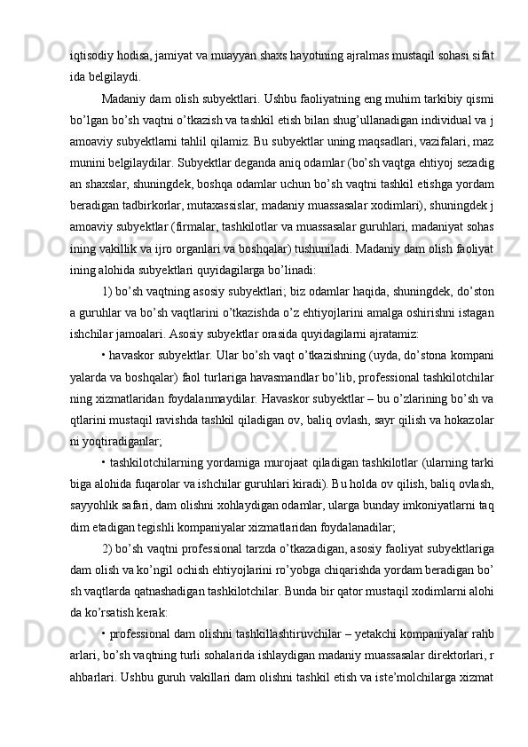 iqtisodiy hodisa, jamiyat va muayyan shaxs hayotining ajralmas mustaqil sohasi sifat
ida belgilaydi. 
Madaniy dam olish subyektlari. Ushbu faoliyatning eng muhim tarkibiy qismi
bо’lgan bо’sh vaqtni о’tkazish va tashkil etish bilan shug’ullanadigan individual va j
amoaviy subyektlarni tahlil qilamiz. Bu subyektlar uning maqsadlari, vazifalari, maz
munini belgilaydilar. Subyektlar deganda aniq odamlar (bо’sh vaqtga ehtiyoj sezadig
an shaxslar, shuningdek, boshqa odamlar uchun bо’sh vaqtni tashkil etishga yordam
beradigan tadbirkorlar, mutaxassislar, madaniy muassasalar xodimlari), shuningdek j
amoaviy subyektlar (firmalar, tashkilotlar va muassasalar guruhlari, madaniyat sohas
ining vakillik va ijro organlari va boshqalar) tushuniladi. Madaniy dam olish faoliyat
ining alohida subyektlari quyidagilarga bо’linadi: 
1) bо’sh vaqtning asosiy subyektlari; biz odamlar haqida, shuningdek, dо’ston
a guruhlar va bо’sh vaqtlarini о’tkazishda о’z ehtiyojlarini amalga oshirishni istagan
ishchilar jamoalari. Asosiy subyektlar orasida quyidagilarni ajratamiz: 
• havaskor subyektlar. Ular bо’sh vaqt о’tkazishning (uyda, dо’stona kompani
yalarda va boshqalar) faol turlariga havasmandlar bо’lib, professional tashkilotchilar
ning xizmatlaridan foydalanmaydilar. Havaskor subyektlar – bu о’zlarining bо’sh va
qtlarini mustaqil ravishda tashkil qiladigan ov, baliq ovlash, sayr qilish va hokazolar
ni yoqtiradiganlar;
• tashkilotchilarning yordamiga murojaat qiladigan tashkilotlar (ularning tarki
biga alohida fuqarolar va ishchilar guruhlari kiradi). Bu holda ov qilish, baliq ovlash,
sayyohlik safari, dam olishni xohlaydigan odamlar, ularga bunday imkoniyatlarni taq
dim etadigan tegishli kompaniyalar xizmatlaridan foydalanadilar; 
2) bо’sh vaqtni professional tarzda о’tkazadigan, asosiy faoliyat subyektlariga
dam olish va kо’ngil ochish ehtiyojlarini rо’yobga chiqarishda yordam beradigan bо’
sh vaqtlarda qatnashadigan tashkilotchilar. Bunda bir qator mustaqil xodimlarni alohi
da kо’rsatish kerak: 
• professional dam olishni tashkillashtiruvchilar – yetakchi kompaniyalar rahb
arlari, bо’sh vaqtning turli sohalarida ishlaydigan madaniy muassasalar direktorlari, r
ahbarlari. Ushbu guruh vakillari dam olishni tashkil etish va iste’molchilarga xizmat 