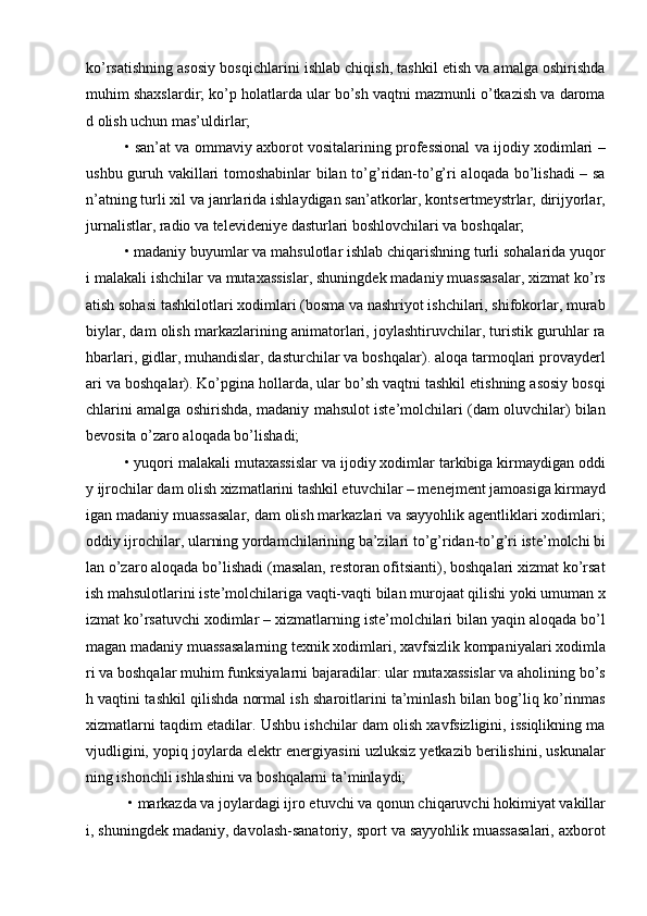 kо’rsatishning asosiy bosqichlarini ishlab chiqish, tashkil etish va amalga oshirishda
muhim shaxslardir; kо’p holatlarda ular bо’sh vaqtni mazmunli о’tkazish va daroma
d olish uchun mas’uldirlar;
• san’at va ommaviy axborot vositalarining professional va ijodiy xodimlari –
ushbu guruh vakillari tomoshabinlar bilan tо’g’ridan-tо’g’ri aloqada bо’lishadi – sa
n’atning turli xil va janrlarida ishlaydigan san’atkorlar, kontsertmeystrlar, dirijyorlar,
jurnalistlar, radio va televideniye dasturlari boshlovchilari va boshqalar;
• madaniy buyumlar va mahsulotlar ishlab chiqarishning turli sohalarida yuqor
i malakali ishchilar va mutaxassislar, shuningdek madaniy muassasalar, xizmat kо’rs
atish sohasi tashkilotlari xodimlari (bosma va nashriyot ishchilari, shifokorlar, murab
biylar, dam olish markazlarining animatorlari, joylashtiruvchilar, turistik guruhlar ra
hbarlari, gidlar, muhandislar, dasturchilar va boshqalar). aloqa tarmoqlari provayderl
ari va boshqalar). Kо’pgina hollarda, ular bо’sh vaqtni tashkil etishning asosiy bosqi
chlarini amalga oshirishda, madaniy mahsulot iste’molchilari (dam oluvchilar) bilan
bevosita о’zaro aloqada bо’lishadi; 
• yuqori malakali mutaxassislar va ijodiy xodimlar tarkibiga kirmaydigan oddi
y ijrochilar dam olish xizmatlarini tashkil etuvchilar – menejment jamoasiga kirmayd
igan madaniy muassasalar, dam olish markazlari va sayyohlik agentliklari xodimlari;
oddiy ijrochilar, ularning yordamchilarining ba’zilari tо’g’ridan-tо’g’ri iste’molchi bi
lan о’zaro aloqada bо’lishadi (masalan, restoran ofitsianti), boshqalari xizmat kо’rsat
ish mahsulotlarini iste’molchilariga vaqti-vaqti bilan murojaat qilishi yoki umuman x
izmat kо’rsatuvchi xodimlar – xizmatlarning iste’molchilari bilan yaqin aloqada bо’l
magan madaniy muassasalarning texnik xodimlari, xavfsizlik kompaniyalari xodimla
ri va boshqalar muhim funksiyalarni bajaradilar: ular mutaxassislar va aholining bо’s
h vaqtini tashkil qilishda normal ish sharoitlarini ta’minlash bilan bog’liq kо’rinmas
xizmatlarni taqdim etadilar. Ushbu ishchilar dam olish xavfsizligini, issiqlikning ma
vjudligini, yopiq joylarda elektr energiyasini uzluksiz yetkazib berilishini, uskunalar
ning ishonchli ishlashini va boshqalarni ta’minlaydi;
 • markazda va joylardagi ijro etuvchi va qonun chiqaruvchi hokimiyat vakillar
i, shuningdek madaniy, davolash-sanatoriy, sport va sayyohlik muassasalari, axborot 