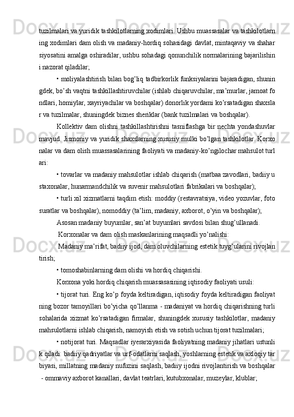 tuzilmalari va yuridik tashkilotlarning xodimlari. Ushbu muassasalar va tashkilotlarn
ing xodimlari dam olish va madaniy-hordiq sohasidagi davlat, mintaqaviy va shahar
siyosatini amalga oshiradilar, ushbu sohadagi qonunchilik normalarining bajarilishin
i nazorat qiladilar;
• moliyalashtirish bilan bog’liq tadbirkorlik funksiyalarini bajaradigan, shunin
gdek, bо’sh vaqtni tashkillashtiruvchilar (ishlab chiqaruvchilar, ma’murlar, jamoat fo
ndlari, homiylar, xayriyachilar va boshqalar) donorlik yordami kо’rsatadigan shaxsla
r va tuzilmalar, shuningdek biznes sheriklar (bank tuzilmalari va boshqalar). 
Kollektiv dam olishni  tashkillashtirishni  tasniflashga bir  nechta yondashuvlar
mavjud. Jismoniy va yuridik shaxslarning xususiy mulki bо’lgan tashkilotlar. Korxo
nalar va dam olish muassasalarining faoliyati va madaniy-kо’ngilochar mahsulot turl
ari:
• tovarlar va madaniy mahsulotlar ishlab chiqarish (matbaa zavodlari, badiiy u
staxonalar, hunarmandchilik va suvenir mahsulotlari fabrikalari va boshqalar);
• turli xil xizmatlarni taqdim etish: moddiy (restavratsiya, video yozuvlar, foto
suratlar va boshqalar), nomoddiy (ta’lim, madaniy, axborot, о’yin va boshqalar);
Asosan madaniy buyumlar, san’at buyumlari savdosi bilan shug’ullanadi.
  Korxonalar va dam olish maskanlarining maqsadli yо’nalishi:
 Madaniy ma’rifat, badiiy ijod, dam oluvchilarning estetik tuyg’ularini rivojlan
tirish;
• tomoshabinlarning dam olishi va hordiq chiqarishi.
Korxona yoki hordiq chiqarish muassasasining iqtisodiy faoliyati usuli:
• tijorat turi. Eng kо’p foyda keltiradigan, iqtisodiy foyda keltiradigan faoliyat
ning bozor tamoyillari bо’yicha qо’llanma - madaniyat va hordiq chiqarishning turli
sohalarida   xizmat   kо’rsatadigan   firmalar,   shuningdek   xususiy   tashkilotlar,   madaniy
mahsulotlarni ishlab chiqarish, namoyish etish va sotish uchun tijorat tuzilmalari;
• notijorat turi. Maqsadlar iyerarxiyasida faoliyatning madaniy jihatlari ustunli
k qiladi: badiiy qadriyatlar va urf-odatlarni saqlash, yoshlarning estetik va axloqiy tar
biyasi, millatning madaniy nufuzini saqlash, badiiy ijodni rivojlantirish va boshqalar
 - ommaviy axborot kanallari, davlat teatrlari, kutubxonalar, muzeylar, klublar; 