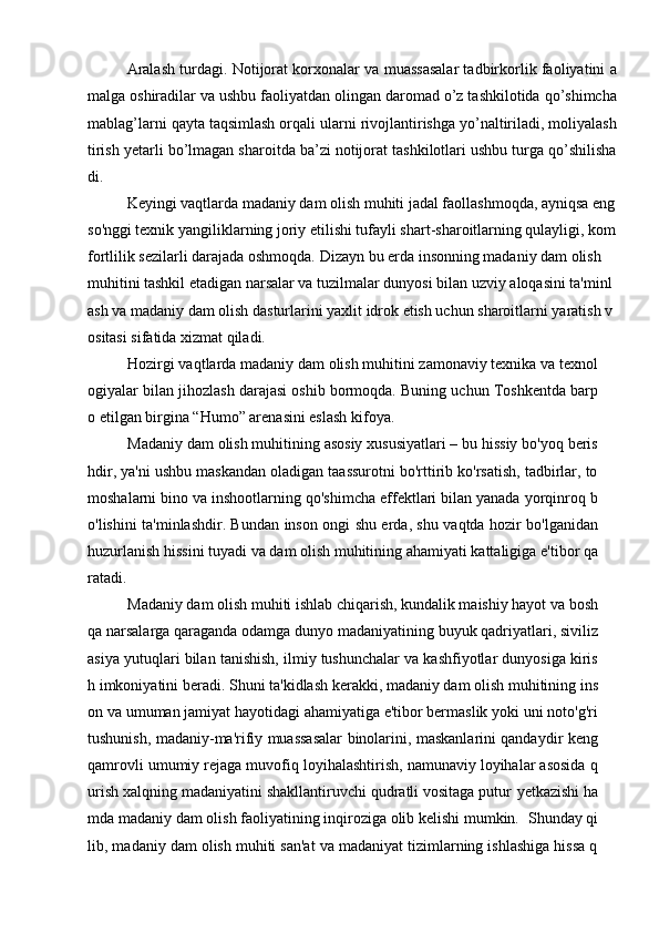 Aralash turdagi. Notijorat korxonalar va muassasalar tadbirkorlik faoliyatini a
malga oshiradilar va ushbu faoliyatdan olingan daromad о’z tashkilotida qо’shimcha
mablag’larni qayta taqsimlash orqali ularni rivojlantirishga yо’naltiriladi, moliyalash
tirish yetarli bо’lmagan sharoitda ba’zi notijorat tashkilotlari ushbu turga qо’shilisha
di.
Keyingi vaqtlarda madaniy dam olish muhiti jadal faollashmoqda, ayniqsa eng
so'nggi texnik yangiliklarning joriy etilishi tufayli shart-sharoitlarning qulayligi, kom
fortlilik sezilarli darajada oshmoqda.  Dizayn bu erda insonning madaniy dam olish 
muhitini tashkil etadigan narsalar va tuzilmalar dunyosi bilan uzviy aloqasini ta'minl
ash va madaniy dam olish dasturlarini yaxlit idrok etish uchun sharoitlarni yaratish v
ositasi sifatida xizmat qiladi. 
Hozirgi vaqtlarda madaniy dam olish muhitini zamonaviy texnika va texnol
ogiyalar bilan jihozlash darajasi oshib bormoqda. Buning uchun Toshkentda barp
o etilgan birgina “Humo” arenasini eslash kifoya. 
Madaniy dam olish muhitining asosiy xususiyatlari – bu hissiy bo'yoq beris
hdir, ya'ni ushbu maskandan oladigan taassurotni bo'rttirib ko'rsatish, tadbirlar, to
moshalarni bino va inshootlarning qo'shimcha effektlari bilan yanada yorqinroq b
o'lishini ta'minlashdir. Bundan inson ongi shu erda, shu vaqtda hozir bo'lganidan
huzurlanish hissini tuyadi va dam olish muhitining ahamiyati kattaligiga e'tibor qa
ratadi. 
Madaniy dam olish muhiti ishlab chiqarish, kundalik maishiy hayot va bosh
qa narsalarga qaraganda odamga dunyo madaniyatining buyuk qadriyatlari, siviliz
asiya yutuqlari bilan tanishish, ilmiy tushunchalar va kashfiyotlar dunyosiga kiris
h imkoniyatini beradi.  Shuni ta'kidlash kerakki, madaniy dam olish muhitining ins
on va umuman jamiyat hayotidagi ahamiyatiga e'tibor bermaslik yoki uni noto'g'ri
tushunish, madaniy-ma'rifiy muassasalar binolarini, maskanlarini qandaydir keng
qamrovli umumiy rejaga muvofiq loyihalashtirish, namunaviy loyihalar asosida q
urish xalqning madaniyatini shakllantiruvchi qudratli vositaga putur  y etkazishi ha
mda madaniy dam olish faoliyatining inqiroziga olib kelishi mumkin.   Shunday qi
lib, madaniy dam olish muhiti san'at va madaniyat tizimlarning ishlashiga hissa q 