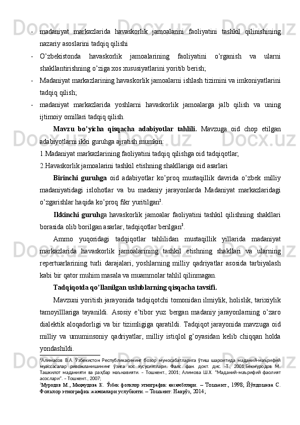 - madaniyat   markazlarida   havaskorlik   jamoalarini   faoliyatini   tashkil   qilinishining
nazariy asoslarini tadqiq qilishi
- О’zbekistonda   havaskorlik   jamoalarining   faoliyatini   о’rganish   va   ularni
shakllantirishning о’ziga xos xususiyatlarini yoritib berish;
- Madaniyat markazlarining havaskorlik jamoalarni ishlash tizimini va imkoniyatlarini
tadqiq qilish;
- madaniyat   markazlarida   yoshlarni   havaskorlik   jamoalarga   jalb   qilish   va   uning
ijtimoiy omillari tadqiq qilish.
Mavzu   bо’yicha   qisqacha   adabiyotlar   tahlili.   Mavzuga   oid   chop   etilgan
adabiyotlarni ikki guruhga ajratish mumkin: 
1.Madaniyat markazlarining faoliyatini tadqiq qilishga oid tadqiqotlar;
2.Havaskorlik jamoalarini tashkil etishning shakllariga oid asarlari
Birinchi   guruhga   oid   adabiyotlar   kо’proq   mustaqillik   davrida   о’zbek   milliy
madaniyatidagi   islohotlar   va   bu   madaniy   jarayonlarda   Madaniyat   markazlaridagi
о’zgarishlar haqida kо’proq fikr yuritilgan 2
. 
Ikkinchi   guruh ga   havaskorlik   jamoalar   faoliyatini   tashkil   qilishning   shakllari
borasida olib borilgan asarlar, tadqiqotlar berilgan 3
. 
Ammo   yuqoridagi   tadqiqotlar   tahlilidan   mustaqillik   yillarida   madaniyat
markazlarida   havaskorlik   jamoalarining   tashkil   etishning   shakllari   va   ularning
repertuarlarining   turli   darajalari,   yoshlarning   milliy   qadriyatlar   asosida   tarbiyalash
kabi bir qator muhim masala va muammolar tahlil qilinmagan. 
Tadqiqotda qо’llanilgan uslublarning qisqacha tavsifi. 
Mavzuni yoritish jarayonida tadqiqotchi tomonidan ilmiylik, holislik, tarixiylik
tamoyilllariga   tayanildi.   Asosiy   e’tibor   yuz   bergan   madaniy   jarayonlarning   о’zaro
dialektik aloqadorligi va bir tizimligiga qaratildi. Tadqiqot jarayonida mavzuga oid
milliy   va   umuminsoniy   qadriyatlar,   milliy   istiqlol   g’oyasidan   kelib   chiqqan   holda
yondashildi.
2
Алимасов   В.А.   Ўзбекистон   Республикасининг   бозор   муносабатларига   ўтиш   шароитида   маданий-маърифий
муассасалар   ривожланишининг   ўзига   хос   хусусиятлари.   Фалс.   фан.   докт.   дис.   -Т.,   2001;Бекмуродов   М.
Ташкилот   маданияти   ва   ра ҳ бар   маънавияти.   –   Тошкент.,   2001;   Алимова   Ш.Х.   “Маданий-маърифий   фаолият
асослари”. – Тошкент., 2007; 
3
Муродов   М.,   Маҳмудова   К.   Ўзбек   фолклор   этнографик   ансамбллари.   –   Тошкент.,   1998;   Йўлдошева   С.
Фолклор этнографик жамоалари услубияти. – Тошкент: Наврўз, 2014; 