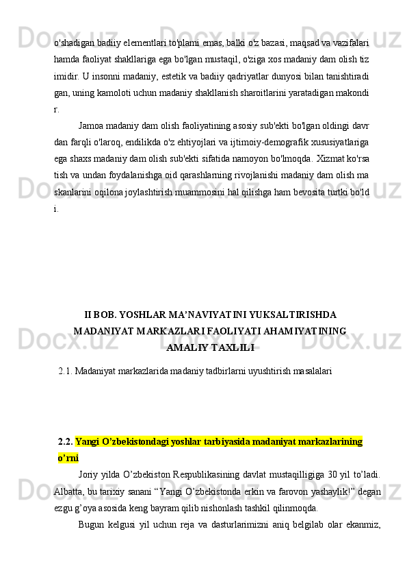 o'shadigan badiiy elementlari to'plami emas, balki o'z bazasi, maqsad va vazifalari
hamda faoliyat shakllariga ega bo'lgan mustaqil, o'ziga xos madaniy dam olish tiz
imidir. U insonni madaniy, estetik va badiiy qadriyatlar dunyosi bilan tanishtiradi
gan, uning kamoloti uchun madaniy shakllanish sharoitlarini yaratadigan makondi
r.
Jamoa madaniy dam olish faoliyatining asosiy sub'ekti bo'lgan oldingi davr
dan farqli o'laroq, endilikda o'z ehtiyojlari va ijtimoiy-demografik xususiyatlariga
ega shaxs madaniy dam olish sub'ekti sifatida namoyon bo'lmoqda.  Xizmat ko'rsa
tish va undan foydalanishga oid qarashlarning rivojlanishi madaniy dam olish ma
skanlarini oqilona joylashtirish muammosini hal qilishga ham bevosita turtki bo'ld
i.
II BOB.  YOSHLAR MA’NAVIYATINI YUKSALTIRISHDA
MADANIYAT MARKAZLARI FAOLIYATI AHAMIYATI NINGAMALIY TAXLILI
2.1. Madaniyat markazlarida madaniy tadbirlarni uyushtirish masalalari
2.2.   Yangi O’zbekistondagi yoshlar tarbiyasida madaniyat markazlarining
о’ rni
Joriy yilda O’zbekiston Respublikasining davlat mustaqilligiga 30 yil to’ladi.
Albatta, bu tarixiy sanani “Yangi O’zbekistonda erkin va farovon yashaylik!” degan
ezgu g’oya asosida keng bayram qilib nishonlash tashkil qilinmoqda.
Bugun   kelgusi   yil   uchun   reja   va   dasturlarimizni   aniq   belgilab   olar   ekanmiz, 