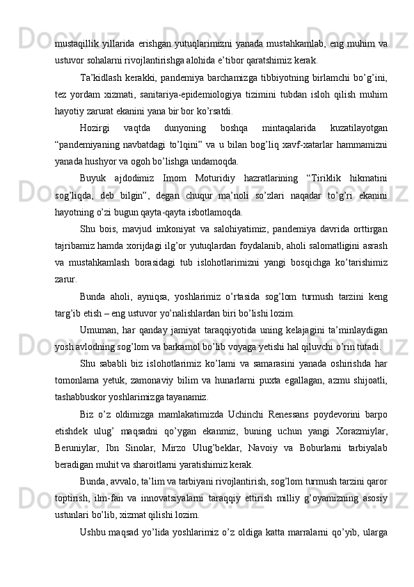mustaqillik   yillarida   erishgan   yutuqlarimizni   yanada   mustahkamlab,   eng   muhim   va
ustuvor sohalarni rivojlantirishga alohida e’tibor qaratshimiz kerak.
Ta’kidlash   kerakki,   pandemiya   barchamizga   tibbiyotning   birlamchi   bo’g’ini,
tez   yordam   xizmati,   sanitariya-epidemiologiya   tizimini   tubdan   isloh   qilish   muhim
hayotiy zarurat ekanini yana bir bor ko’rsatdi.
Hozirgi   vaqtda   dunyoning   boshqa   mintaqalarida   kuzatilayotgan
“pandemiyaning   navbatdagi   to’lqini”   va   u   bilan   bog’liq   xavf-xatarlar   hammamizni
yanada hushyor va ogoh bo’lishga undamoqda.
Buyuk   ajdodimiz   Imom   Moturidiy   hazratlarining   “Tiriklik   hikmatini
sog’liqda,   deb   bilgin”,   degan   chuqur   ma’noli   so’zlari   naqadar   to’g’ri   ekanini
hayotning o’zi bugun qayta-qayta isbotlamoqda.
Shu   bois,   mavjud   imkoniyat   va   salohiyatimiz,   pandemiya   davrida   orttirgan
tajribamiz hamda xorijdagi ilg’or yutuqlardan foydalanib, aholi salomatligini asrash
va   mustahkamlash   borasidagi   tub   islohotlarimizni   yangi   bosqichga   ko’tarishimiz
zarur.
Bunda   aholi,   ayniqsa,   yoshlarimiz   o’rtasida   sog’lom   turmush   tarzini   keng
targ’ib etish – eng ustuvor yo’nalishlardan biri bo’lishi lozim.
Umuman,   har   qanday   jamiyat   taraqqiyotida   uning   kelajagini   ta’minlaydigan
yosh avlodning sog’lom va barkamol bo’lib voyaga yetishi hal qiluvchi o’rin tutadi.
Shu   sababli   biz   islohotlarimiz   ko’lami   va   samarasini   yanada   oshirishda   har
tomonlama   yetuk,   zamonaviy   bilim   va   hunarlarni   puxta   egallagan,   azmu   shijoatli,
tashabbuskor yoshlarimizga tayanamiz.
Biz   o’z   oldimizga   mamlakatimizda   Uchinchi   Renessans   poydevorini   barpo
etishdek   ulug’   maqsadni   qo’ygan   ekanmiz,   buning   uchun   yangi   Xorazmiylar,
Beruniylar,   Ibn   Sinolar,   Mirzo   Ulug’beklar,   Navoiy   va   Boburlarni   tarbiyalab
beradigan muhit va sharoitlarni yaratishimiz kerak.
Bunda, avvalo, ta’lim va tarbiyani rivojlantirish, sog’lom turmush tarzini qaror
toptirish,   ilm-fan   va   innovatsiyalarni   taraqqiy   ettirish   milliy   g’oyamizning   asosiy
ustunlari bo’lib, xizmat qilishi lozim.
Ushbu maqsad yo’lida yoshlarimiz o’z oldiga katta marralarni  qo’yib, ularga 