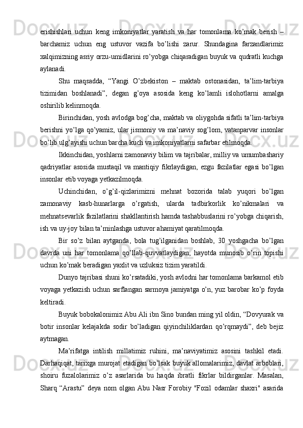 erishishlari   uchun   keng   imkoniyatlar   yaratish   va   har   tomonlama   ko’mak   berish   –
barchamiz   uchun   eng   ustuvor   vazifa   bo’lishi   zarur.   Shundagina   farzandlarimiz
xalqimizning asriy orzu-umidlarini ro’yobga chiqaradigan buyuk va qudratli kuchga
aylanadi.
Shu   maqsadda,   “Yangi   O’zbekiston   –   maktab   ostonasidan,   ta’lim-tarbiya
tizimidan   boshlanadi”,   degan   g’oya   asosida   keng   ko’lamli   islohotlarni   amalga
oshirilib kelinmoqda.
Birinchidan, yosh avlodga bog’cha, maktab va oliygohda sifatli ta’lim-tarbiya
berishni  yo’lga qo’yamiz, ular  jismoniy va ma’naviy sog’lom, vatanparvar insonlar
bo’lib ulg’ayishi uchun barcha kuch va imkoniyatlarni safarbar etilmoqda.
Ikkinchidan, yoshlarni zamonaviy bilim va tajribalar, milliy va umumbashariy
qadriyatlar   asosida   mustaqil   va   mantiqiy  fikrlaydigan,   ezgu   fazilatlar   egasi   bo’lgan
insonlar etib voyaga yetkazilmoqda.
Uchinchidan,   o’g’il-qizlarimizni   mehnat   bozorida   talab   yuqori   bo’lgan
zamonaviy   kasb-hunarlarga   o’rgatish,   ularda   tadbirkorlik   ko’nikmalari   va
mehnatsevarlik fazilatlarini shakllantirish hamda tashabbuslarini ro’yobga chiqarish,
ish va uy-joy bilan ta’minlashga ustuvor ahamiyat qaratilmoqda.
Bir   so’z   bilan   aytganda,   bola   tug’ilganidan   boshlab,   30   yoshgacha   bo’lgan
davrda   uni   har   tomonlama   qo’llab-quvvatlaydigan,   hayotda   munosib   o’rin   topishi
uchun ko’mak beradigan yaxlit va uzluksiz tizim yaratildi.
Dunyo tajribasi shuni ko’rsatadiki, yosh avlodni har tomonlama barkamol etib
voyaga yetkazish uchun sarflangan sarmoya jamiyatga o’n, yuz barobar ko’p foyda
keltiradi.
Buyuk bobokalonimiz Abu Ali ibn Sino bundan ming yil oldin, “Dovyurak va
botir   insonlar   kelajakda   sodir   bo’ladigan   qiyinchiliklardan   qo’rqmaydi”,   deb   bejiz
aytmagan.
Ma’rifatga   intilish   millatimiz   ruhini,   ma’naviyatimiz   asosini   tashkil   etadi.
Darhaqiqat, tarixga murojat etadigan bо’lsak buyuk allomalarimiz, davlat arboblari,
shoiru   fuzalolarimiz   о’z   asarlarida   bu   haqda   ibratli   fikrlar   bildirganlar.   Masalan,
Sharq   “Arastu”   deya   nom   olgan   Abu   Nasr   Forobiy   "Fozil   odamlar   shaxri"   asarida 
