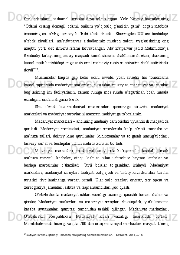fozil   odamlarni   barkamol   insonlar   deya   talqin   etgan.   Yoki   Navoiy   hazratlarining
"Odami   ersang   demagil   odami,   onikim   yо’q   xalq   g’amidin   gami"   degan   xitobida
insonning   asl   о’zligi   qanday   bо’lishi   ifoda   etiladi.   “Shuningdek   XX   asr   boshidagi
о’zbek   ziyolilari,   ma’rifatparvar   ajdodlarimiz   mudroq   xalqni   uyg’otishning   eng
maqbul   yо’li   deb   ilm-ma’rifatni   kо’rsatishgan.   Ma’rifatparvar   jadid   Mahmudxо’ja
Behbudiy   tarbiyaning   asosiy   maqsadi   komil   shaxsni   shakllantirish   ekan,   shaxsning
kamol topib borishidagi eng asosiy omil ma’naviy ruhiy salohiyatini shakllantirishdir
deydi” 17
.
Muammolar   haqida   gap   ketar   ekan,   avvalo,   yosh   avlodni   har   tomonlama
kamol toptirishda madaniyat markazlari, jumladan, muzeylar, madaniyat va istirohat
bog’larining   ish   faoliyatlarini   zamon   ruhiga   mos   ruhda   о’zgartirish   bosh   masala
ekanligini unutmasligimiz kerak.
Shu   о’rinda   biz   madaniyat   muassasalari   qamroviga   kiruvchi   madaniyat
markazlari va madaniyat saroylarini mazmun mohiyatiga tо’xtalamiz.
Madaniyat  markazlari  –  aholining madaniy dam olishni uyushtirish maqsadida
quriladi.   Madaniyat   markazlari,   madaniyat   saroylarida   k о ’p   о ’rinli   tomosha   va
ma’ruza   zallari,   doimiy   kino   qurulmalar,   kutubxonalar   va   t о ’garak   mashg’ulotlari,
tasviriy san’at va boshqalar uchun alohida xonalar b о ’ladi. 
Madaniyat   markazlari ,   madaniyat   saroylarida   k о ’rgazmalar   tashkil   qilinadi
ma’ruza   mavzuli   kechalar,   atoqli   kishilar   bilan   uchrashuv   bayram   kechalar   va
boshqa   marosimlar   о ’tkaziladi.   Turli   bolalar   t о ’garaklari   ishlaydi.   Madaniyat
markazlari ,   madaniyat   saroylari   faoliyati   xalq   ijodi   va   badiiy   xavaskorlikni   barcha
turlarini   rivojlantirishga   yordan   beradi.   Ular   xalq   teatrlari   orkestr,   xor   opera   va
xoreografiya jamoalari, ashula va raqs ansambillari ijod qiladi. 
О ’zbekistonda madaniyat ishlari  vazirligi tuzimiga qarashli  tuman, shahar  va
qishloq   Madaniyat   markazlari   va   madaniyat   saroylari   shuningdek,   yirik   korxona
kasaba   uyushmalari   qumitasi   tomonidan   tashkil   qilingan.   Madaniyat   markazlari,
О ’zbekiston   Respublikasi   Madaniyat   ishlari   vazirligi   tasarrufida   b о ’ladi.
Mamlakatimizda hozirgi vaqtda 700 dan orti q   madaniyat   markazlari   mavjud. Uning
17
Baxtiyor Boronov. Ijtimoiy – madaniy faoliyatning dolzarb muammolari. – Toshkent. 2011, 67- b.   