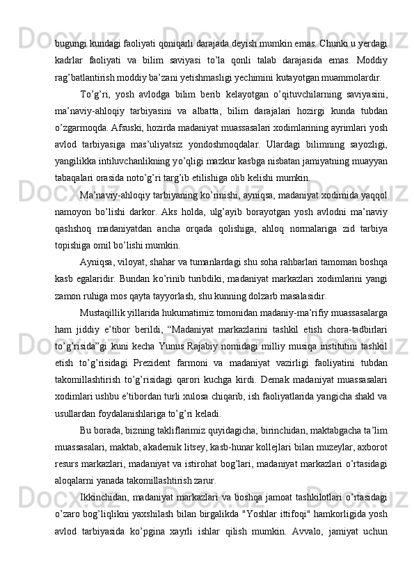 bugungi kundagi faoliyati qoniqarli darajada deyish mumkin emas. Chunki u yerdagi
kadrlar   faoliyati   va   bilim   saviyasi   t о ’la   qonli   talab   darajasida   emas.   Moddiy
rag’batlantirish moddiy ba’zani yetishmasligi yechimini kutayotgan muammolardir.  
T о ’g’ri,   yosh   avlodga   bilim   berib   kelayotgan   о ’qituvchilarning   saviyasini,
ma’naviy-ahloqiy   tarbiyasini   va   albatta,   bilim   darajalari   hozirgi   kunda   tubdan
о ’zgarmoqda. Afsuski, hozirda madaniyat muassasalari xodimlarining ayrimlari yosh
avlod   tarbiyasiga   mas’uliyatsiz   yondoshmoqdalar.   Ulardagi   bilimning   sayozligi,
yangilikka intiluvchanlikning y о ’qligi mazkur kasbga nisbatan jamiyatning muayyan
tabaqalari orasida not о ’g’ri targ’ib etilishiga olib kelishi mumkin.
Ma’naviy-ahloqiy tarbiyaning k о ’rinishi, ayniqsa, madaniyat xodimida yaqqol
namoyon   b о ’lishi   darkor.   Aks   holda,   ulg’ayib   borayotgan   yosh   avlodni   ma’naviy
qashshoq   madaniyatdan   ancha   orqada   qolishiga,   ahloq   normalariga   zid   tarbiya
topishiga omil b о ’lishi mumkin. 
Ayniqsa, viloyat, shahar va tumanlardagi shu soha rahbarlari tamoman boshqa
kasb   egalaridir.   Bundan   k о ’rinib  turibdiki,  madaniyat   markaz lari   xodimlarini   yangi
zamon ruhiga mos qayta tayyorlash, shu kunning dolzarb masalasidir.
Mustaqillik yillarida hukumatimiz tomonidan madaniy-ma’rifiy muassasalarga
ham   jiddiy   e’tibor   berildi,   “Madaniyat   markazlarini   tashkil   etish   chora-tadbirlari
tо’g’risida”gi   kuni   kecha   Yunus   Rajabiy   nomidagi   milliy   musiqa   institutini   tashkil
etish   tо’g’risidagi   Prezident   farmoni   va   madaniyat   vazirligi   faoliyatini   tubdan
takomillashtirish   tо’g’risidagi   qarori   kuchga   kirdi.   Demak   madaniyat   muassasalari
xodimlari ushbu e’tibordan turli xulosa chiqarib, ish faoliyatlarida yangicha shakl va
usullardan foydalanishlariga tо’g’ri keladi. 
Bu borada, bizning takliflarimiz quyidagicha; birinchidan, maktabgacha ta’lim
muassasalari, maktab, akademik litsey, kasb-hunar kollejlari bilan muzeylar, axborot
resurs markazlari, madaniyat va istirohat bog’lari, madaniyat markazlari о’rtasidagi
aloqalarni yanada takomillashtirish zarur. 
Ikkinchidan,   madaniyat   markazlari   va   boshqa   jamoat   tashkilotlari   о’rtasidagi
о’zaro bog’liqlikni yaxshilash  bilan birgalikda "Yoshlar  ittifoqi" hamkorligida yosh
avlod   tarbiyasida   kо’pgina   xayrli   ishlar   qilish   mumkin.   Avvalo,   jamiyat   uchun 