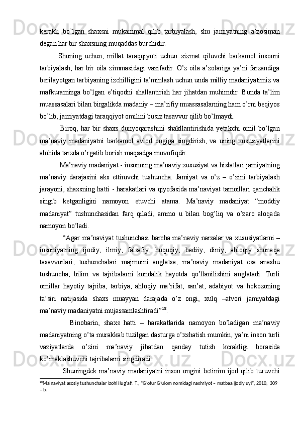 kerakli   bо’lgan   shaxsni   mukammal   qilib   tarbiyalash,   shu   jamiyatning   a’zosiman
degan har bir shaxsning muqaddas burchidir.
Shuning   uchun,   millat   taraqqiyoti   uchun   xizmat   qiluvchi   barkamol   insonni
tarbiyalash,  har bir  oila zimmasidagi  vazifadir. О’z oila a’zolariga ya’ni farzandiga
berilayotgan tarbiyaning izchilligini ta’minlash uchun unda milliy madaniyatimiz va
mafkuramizga   bо’lgan   e’tiqodni   shallantirish   har   jihatdan   muhimdir.   Bunda   ta’lim
muassasalari bilan birgalikda madaniy – ma’rifiy muassasalarning ham о’rni beqiyos
bо’lib, jamiyatdagi taraqqiyot omilini busiz tasavvur qilib bо’lmaydi. 
  Biroq,   har   bir   shaxs   dunyoqarashini   shakllantirishida   yetakchi   omil   bо’lgan
ma’naviy   madaniyatni   barkamol   avlod   ongiga   singdirish,   va   uning   xususiyatlarini
alohida tarzda о’rgatib borish maqsadga muvofiqdir. 
 Ma’naviy madaniyat - insonning ma’naviy xususiyat va hislatlari jamiyatning
ma’naviy   darajasini   aks   ettiruvchi   tushuncha.   Jamiyat   va   о’z   –   о’zini   tarbiyalash
jarayoni, shaxsning hatti - harakatlari va qiyofasida ma’naviyat tamoillari qanchalik
singib   ketganligini   namoyon   etuvchi   atama.   Ma’naviy   madaniyat   “moddiy
madaniyat”   tushunchasidan   farq   qiladi,   ammo   u   bilan   bog’liq   va   о’zaro   aloqada
namoyon bо’ladi.
“Agar ma’naviyat tushunchasi barcha ma’naviy narsalar va xususiyatlarni –
insoniyatning   ijodiy,   ilmiy,   falsafiy,   huquqiy,   badiiy,   diniy,   ahloqiy   shunaqa
tasavvurlari,   tushunchalari   majmuini   anglatsa,   ma’naviy   madaniyat   esa   anashu
tushuncha,   bilim   va   tajribalarni   kundalik   hayotda   qо’llanilishini   anglatadi.   Turli
omillar   hayotiy   tajriba,   tarbiya,   ahloqiy   ma’rifat,   san’at,   adabiyot   va   hokozoning
ta’siri   natijasida   shaxs   muayyan   darajada   о’z   ongi,   xulq   –atvori   jamiyatdagi
ma’naviy madaniyatni mujassamlashtiradi” 18
.
      Binobarin,   shaxs   hatti   –   harakatlarida   namoyon   bо’ladigan   ma’naviy
madaniyatning о’ta murakkab tuzilgan dasturga о’xshatish mumkin, ya’ni inson turli
vaziyatlarda   о’zini   ma’naviy   jihatdan   qanday   tutish   kerakligi   borasida
kо’maklashuvchi tajribalarni singdiradi. 
    Shuningdek  ma’naviy  madaniyatni   inson  ongini   betinim   ijod  qilib  turuvchi
18
Ma’naviyat asosiy tushunchalar izohli lug’ati. T., “G’ofur G’ulom nomidagi nashriyot – matbaa ijodiy uyi”, 2010,  309 
– b.   