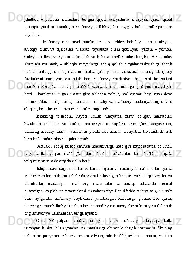 jihatlari   –   yechimi   murakkab   bо’gan   qiyin   vaziyatlarda   muayyan   qaror   qabul
qilishga   yordam   beradigan   ma’naviy   tafakkur,   his   tuyg’u   kabi   omillarga   ham
suyanadi.
      Ma’naviy   madaniyat   harakatlari   –   voqelikni   baholay   olish   salohiyati,
ahloqiy   bilim   va   tajribalari,   ulardan   foydalana   bilish   qobiliyati,   yaxshi   –   yomon,
ijobiy   –   salbiy,   vaziyatlarni   farqlash   va   hokozo   omillar   bilan   bog’liq.   Har   qanday
sharoitda   ma’naviy   –   ahloqiy   meyorlarga   sodiq   qolish   о’zgalar   tashvishiga   sherik
bо’lish, ahloqqa doir tajribalarni amalda qо’llay olish, shaxslararo muloqotda ijobiy
fazilatlarni   namoyon   eta   olish   ham   ma’naviy   madaniyat   darajasini   kо’rsatishi
mumkin. Zero, har  qanday murakkab  vaziyatda inson  nomiga  gard yuqtirmaydigan
hatti   –   harakatlar   qilgan   shaxsnigina   ahloqan   ye’tuk,   ma’naviyati   boy   inson   deya
olamiz.   Masalaning   boshqa   tomoni   –   moddiy   va   ma’naviy   madaniyatning   о’zaro
aloqasi, bir – birini taqozo qilishi bilan bog’liqdir.
Insonning   tо’laqonli   hayoti   uchun   nihoyatda   zarur   bо’lgan   maktablar,
kutubxonalar,   teatr   va   boshqa   madaniyat   о’chog’lari   tarmog’ini   kengaytirish,
ularning   moddiy   shart   –   sharoitini   yaxshilash   hamda   faoliyatini   takomillashtirish
ham bu borada ijobiy natijalar beradi.
  Afsuski,   sobiq   ittifoq   davrida   madaniyatga   notо’g’ri   munosabatda   bо’lindi,
unga   sarflanayotgan   mablag’lar   doim   boshqa   sohalardan   kam   bо’ldi,   natijada
xalqimiz bu sohada orqada qolib ketdi.
 Istiqlol davridagi islohatlar va barcha rejalarda madaniyat, ma’rifat, tarbiya va
sportni rivojlantirish, bu sohalarda xizmat qilayotgan kadrlar, ya’ni о’qituvchilar va
shifokorlar,   madaniy   –   ma’naviy   muassasalar   va   boshqa   sohalarda   mehnat
qilayotgan   kо’plab   mutaxassislarni   chinakam   ziyolilar   sifatida   tarbiyalash,   bir   sо’z
bilin   aytganda,   ma’naviy   boyliklarni   yaratadigan   kishilarga   g’amxо’rlik   qilish,
ularning samarali faoliyati uchun barcha moddiy ma’naviy sharoitlarni yaratib berish
eng ustuvor yо’nalishlardan biriga aylandi.
О’sib   kelayotgan   avlodga,   uning   madaniy   ma’naviy   tarbiyasiga   katta
javobgarlik   hissi   bilan   yondashish   masalasiga   e’tibor   kuchayib   bormoqda.   Shuning
uchun   bu   jarayonni   uzluksiz   davom   ettirish,   oila   boshliqlari   ota   –   onalar,   maktab 