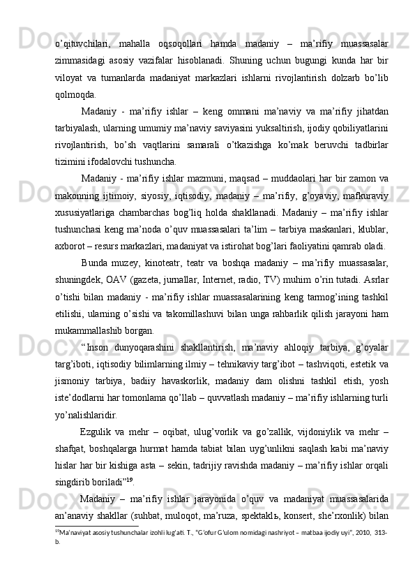 о’qituvchilari,   mahalla   oqsoqollari   hamda   madaniy   –   ma’rifiy   muassasalar
zimmasidagi   asosiy   vazifalar   hisoblanadi.   Shuning   uchun   bugungi   kunda   har   bir
viloyat   va   tumanlarda   madaniyat   markazlari   ishlarni   rivojlantirish   dolzarb   bо’lib
qolmoqda.
Madaniy   -   ma’rifiy   ishlar   –   keng   ommani   ma’naviy   va   ma’rifiy   jihatdan
tarbiyalash, ularning umumiy ma’naviy saviyasini yuksaltirish, ijodiy qobiliyatlarini
rivojlantirish,   bо’sh   vaqtlarini   samarali   о’tkazishga   kо’mak   beruvchi   tadbirlar
tizimini ifodalovchi tushuncha.
Madaniy   -   ma’rifiy  ishlar   mazmuni,  maqsad   –  muddaolari   har   bir   zamon  va
makonning   ijtimoiy,   siyosiy,   iqtisodiy,   madaniy   –   ma’rifiy,   g’oyaviy,   mafkuraviy
xususiyatlariga   chambarchas   bog’liq   holda   shakllanadi.   Madaniy   –   ma’rifiy   ishlar
tushunchasi  keng ma’noda о’quv muassasalari  ta’lim  – tarbiya maskanlari,  klublar,
axborot – resurs markazlari, madaniyat va istirohat bog’lari faoliyatini qamrab oladi. 
Bunda   muzey,   kinoteatr,   teatr   va   boshqa   madaniy   –   ma’rifiy   muassasalar,
shuningdek, OAV   (gazeta, jurnallar, Internet, radio, TV) muhim   о ’rin tutadi. Asrlar
о ’tishi   bilan   madaniy   -   ma’rifiy   ishlar   muassasalarining   keng   tarmog’ining   tashkil
etilishi, ularning   о ’sishi  va takomillashuvi  bilan unga rahbarlik qilish jarayoni  ham
mukammallashib borgan. 
“Inson   dunyoqarashini   shakllantirish,   ma’naviy   ahloqiy   tarbiya,   g’oyalar
targ’iboti, iqtisodiy bilimlarning ilmiy – tehnikaviy targ’ibot – tashviqoti, estetik va
jismoniy   tarbiya,   badiiy   havaskorlik,   madaniy   dam   olishni   tashkil   etish,   yosh
iste’dodlarni har tomonlama q о ’llab – quvvatlash madaniy – ma’rifiy ishlarning turli
y о ’nalishlaridir.        
Ezgulik   va   mehr   –   oqibat,   ulug’vorlik   va   g о ’zallik,   vijdoniylik   va   mehr   –
shafqat,   boshqalarga   hurmat   hamda   tabiat   bilan   uyg’unlikni   saqlash   kabi   ma’naviy
hislar har bir kishiga asta – sekin, tadrijiy ravishda madaniy – ma’rifiy ishlar orqali
singdirib boriladi” 19
. 
Madaniy   –   ma’rifiy   ishlar   jarayonida   о ’quv   va   madaniyat   muassasalarida
an’anaviy shakllar (suhbat, muloqot, ma’ruza, spektakl ь , konsert,   she’rxonlik) bilan
19
Ma’naviyat asosiy tushunchalar izohli lug’ati. T., “G’ofur G’ulom nomidagi nashriyot – matbaa ijodiy uyi”, 2010,  313-
b.  