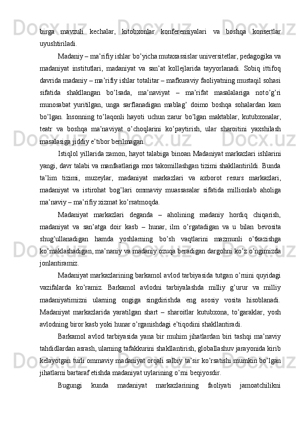 birga   mavzuli   kechalar,   kitobxonlar   konferensiyalari   va   boshqa   konsertlar
uyushtiriladi.
Madaniy – ma’rifiy ishlar b о ’yicha mutaxassislar universitetlar, pedagogika va
madaniyat   institutlari,   madaniyat   va   san’at   kollejlarida   tayyorlanadi.   Sobiq   ittifoq
davrida madaniy – ma’rifiy ishlar totalitar – mafkuraviy faoliyatning mustaqil sohasi
sifatida   shakllangan   b о ’lsada,   ma’naviyat   –   ma’rifat   masalalariga   not о ’g’ri
munosabat   yuritilgan,   unga   sarflanadigan   mablag’   doimo   boshqa   sohalardan   kam
b о ’lgan.   Insonning   t о ’laqonli   hayoti   uchun   zarur   b о ’lgan   maktablar,   kutubxonalar,
teatr   va   boshqa   ma’naviyat   о ’choqlarini   k о ’paytirish,   ular   sharoitini   yaxshilash
masalasiga jiddiy e’tibor berilmagan.
Istiqlol yillarida zamon, hayot talabiga binoan   Madaniyat markazlari   ishlar i ni
yangi, davr talabi va manfaatlariga mos takomillashgan tizimi shakllantirildi. Bunda
ta’lim   tizimi,   muzeylar,   madaniyat   markazlari   va   axborot   resurs   markazlari,
madaniyat   va   istirohat   bog’lari   ommaviy   muassasalar   sifatida   millionlab   aholiga
ma’naviy – ma’rifiy xizmat k о ’rsatmoqda. 
Madaniyat   markazlari   deganda   –   aholining   madaniy   hordiq   chiqarish,
madaniyat   va   san’atga   doir   kasb   –   hunar,   ilm   о ’rgatadigan   va   u   bilan   bevosita
shug’ullanadigan   hamda   yoshlarni ng   b о ’sh   vaqtlarini   mazmunli   о ’tkazishga
k о ’maklashadigan, ma’naniy va madaniy ozuqa beradigan dargohni k о ’z  о ’ngimizda
jonlantiramiz.
Madaniyat   markazlari ning barkamol avlod tarbiyasida tutgan   о ’rnini quyidagi
vazifalarda   k о ’ramiz.   Barkamol   avlodni   tarbiyalashda   milliy   g’urur   va   milliy
madaniyatimizni   ularning   ongiga   singdirishda   eng   asosiy   vosita   hisoblanadi.
Madaniyat   markazlari da   yaratilgan   shart   –   sharoitlar   kutubxona,   tо’garaklar,   yosh
avlodning biror kasb yoki hunar о’rganishdagi e’tiqodini shakllantiradi. 
Barkamol   avlod   tarbiyasida   yana   bir   muhim   jihatlardan   biri   tashqi   ma’naviy
tahdidlardan asrash, ularning tafakkurini shakllantirish, globallashuv jarayonida kirib
kelayotgan turli ommaviy madaniyat orqali salbiy ta’sir kо’rsatishi mumkin bо’lgan
jihatlarni bartaraf etishda madaniyat uylarining о’rni beqiyosdir.
Bugungi   kunda   madaniyat   markazlarining   faoliyati   jamoatchilikni 
