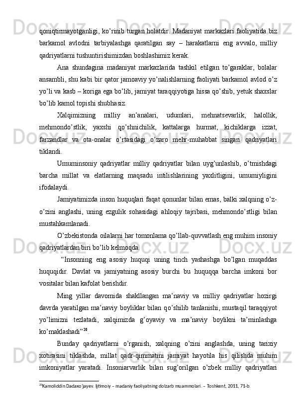 qoniqtirmayotganligi, kо’rinib turgan holatdir. Madaniyat markazlari faoliyatida biz
barkamol   avlodni   tarbiyalashga   qaratilgan   say   –   harakatlarni   eng   avvalo,   milliy
qadriyatlarni tushuntirishimizdan boshlashimiz kerak. 
Ana   shundagina   madaniyat   markazlarida   tashkil   etilgan   tо’garaklar,   bolalar
ansambli, shu kabi bir qator jamoaviy yо’nalishlarning faoliyati barkamol avlod о’z
yо’li va kasb – koriga ega bо’lib, jamiyat taraqqiyotiga hissa qо’shib, yetuk shaxslar
bо’lib kamol topishi shubhasiz. 
Xalqimizning   milliy   an’analari,   udumlari,   mehnatsevarlik,   halollik,
mehmondо’stlik,   yaxshi   qо’shnichilik,   kattalarga   hurmat,   kichiklarga   izzat,
farzandlar   va   ota-onalar   о’rtasidagi   о’zaro   mehr-muhabbat   singari   qadriyatlari
tiklandi.
Umuminsoniy   qadriyatlar   milliy   qadriyatlar   bilan   uyg’unlashib,   о’tmishdagi
barcha   millat   va   elatlarning   maqsadu   intilishlarining   yaxlitligini,   umumiyligini
ifodalaydi.
Jamiyatimizda inson huquqlari faqat qonunlar bilan emas, balki xalqning о’z-
о’zini   anglashi,   uning   ezgulik   sohasidagi   ahloqiy   tajribasi,   mehmondо’stligi   bilan
mustahkamlanadi.
О’zbekistonda oilalarni har tomonlama qо’llab-quvvatlash eng muhim insoniy
qadriyatlardan biri bо’lib kelmoqda.
  “Insonning   eng   asosiy   huquqi   uning   tinch   yashashga   bо’lgan   muqaddas
huquqidir.   Davlat   va   jamiyatning   asosiy   burchi   bu   huquqqa   barcha   imkoni   bor
vositalar bilan kafolat berishdir.
Ming   yillar   davomida   shakllangan   ma’naviy   va   milliy   qadriyatlar   hozirgi
davrda  yaratilgan   ma’naviy  boyliklar   bilan  q о ’shilib  tanlanishi,  mustaqil  taraqqiyot
y о ’limizni   tezlatadi,   xalqimizda   g’oyaviy   va   ma’naviy   boylikni   ta’minlashga
k о ’maklashadi” 20
. 
Bunday   qadriyatlarni   о ’rganish,   xalqning   о ’zini   anglashda,   uning   tarixiy
xotirasini   tiklashda,   millat   qadr-qimmatini   jamiyat   hayotila   his   qilishda   muhim
imkoniyatlar   yaratadi.   Insoniarvarlik   bilan   sug’orilgan   о ’zbek   milliy   qadriyatlari
20
Kamoliddin Dadaxo’jayev. Ijtimoiy – madaniy faoliyatning dolzarb muammolari. – Toshkent, 2011, 71-b.  