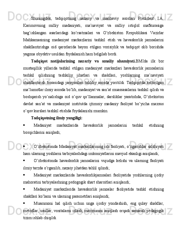 Shuningdek,   tadqiqotning   nazariy   va   manbaviy   asoslari   Prezident   I.A.
Karimovning   milliy   madaniyati,   ma’naviyat   va   milliy   istiqlol   mafkurasiga
bag’ishlangan   asarlaridagi   kо’rsatmalari   va   О’zbekiston   Respublikasi   Vazirlar
Mahkamasining   madaniyat   markazlarini   tashkil   etish   va   havaskorlik   jamoalarini
shakllantirishga   oid   qarorlarida   bayon   etilgan   vorisiylik   va   tadqiqot   olib   borishda
yagona obyektiv usuldan foydalanish ham belgilab berdi. 
Tadqiqot   natijalarining   nazariy   va   amaliy   ahamiyati. BMIda   ilk   bor
mustaqillik   yillarida   tashkil   etilgan   madaniyat   markazlari   havaskorlik   jamoalarini
tashkil   qilishning   tashkiliy   jihatlari   va   shakllari,   yoshlarning   ma’naviyati
shakllantirish   borasidagi   jarayonlari   tahliliy   asosda   yoritildi.   Tadqiqotda   keltirilgan
ma’lumotlar ilmiy asosda bо’lib, madaniyat va san’at muassasalarini tashkil qilish va
boshqarish   yо’nalishiga   oid   о’quv   qо’llanmalar,   darsliklar   yaratishda,   О’zbekiston
davlat   san’at   va   madaniyat   institutda   ijtimoiy   madaniy   faoliyat   bо’yicha   maxsus
о’quv kurslari tashkil etishda foydalanishi mumkin. 
Tadqiqotning ilmiy yangiligi:
 Madaniyat   markazlarida   havaskorlik   jamoalarini   tashkil   etishning
bosqichlarini aniqlash;
 О’zbekistonda Madaniyat  markazlarining ish faoliyati, о’zgarishlar salohiyati
ham ularning yoshlarni tarbiyalashdagi imkoniyatlarini mavjud ekanligi aniqlandi;
 О’zbekistonda   havaskorlik   jamoalarini   vujudga   kelishi   va   ularning   faoliyati
ilmiy tarzda о’rganilib, nazaiy jihatdan tahlil qilindi;
 Madaniyat   markazlarida   havaskorlikjamoalari   faoliyatida   yoshlarning   ijodiy
mahoratini tarbiyalashning pedogogik shart sharoitlari aniqlandi;
 Madaniyat   markazlarida   havaskorlik   jamoalar   faoliyatida   tashkl   etishning
shakllari kо’lami va ularning parametrlari aniqlandi;
 Muammoni   hal   qilish   uchun   unga   ijodiy   yondashish,   eng   qulay   shakllar,
metodlar, usullar, vositalarni izlash, mazmunini aniqlash orqadi samarali pedagogik
tizim ishlab chiqildi. 