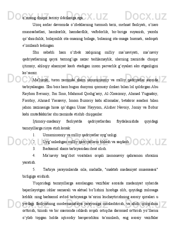 о ’zining chuqur tarixiy ildizlariga ega.
Uzoq   asrlar   davomida   о ’zbeklarning   turmush   tarzi,   mehnat   faoliyati,   о ’zaro
munosabatlari,   hamkorlik,   hamdardlik,   vafodorlik,   bir-biriga   suyanish,   yaxshi
q о ’shnichilik,   bolajonlik   ota-onaning   bolaga,   bolaning   ota-onaga   hurmati,   sadoqati
e’zozlanib kelingan. 
Shu   sababli   ham   о ’zbek   xalqining   milliy   ma’naviyati,   ma’naviy
qadriyatlarning   qaysi   tarmog’iga   nazar   tashlamaylik,   ularning   zamirida   chuqur
ijtimoiy,   ahloqiy   ahamiyat   kasb   etadigan   inson   parvarlik   g’oyalari   aks   etganligini
k о ’ramiz.
Ma’lumki,   turon   zaminda   shaxs   umuminsoniy   va   milliy   qadriyatlar   asosida
tarbiyalangan. Shu bois ham bugun dunyoni qomusiy ilmlari bilan lol qoldirgan Abu
Rayhon   Beruniy,   Ibn   Sino,   Mahmud   Qoshg’ariy,   Al-Xorazmiy,   Ahmad   Yugnakiy,
Forobiy,   Ahmad   Yassaviy,   Imom   Buxoriy   kabi   allomalar,   betakror   asarlari   bilan
jahon   xazinasiga   hissa   q о ’shgan   Umar   Hayyom,   Alisher   Navoiy,   Jomiy   va   Bobur
kabi mutafakkirlar shu zaminda etishib chiqqanlar.
Ijtimoiy-madaniy   faoliyatda   qadriyatlardan   foydalanishda   quyidagi
tamoyillarga rioya etish kerak:
1. Umuminsoniy va milliy qadriyatlar uyg’unligi.
2. Uyg’unlashgan milliy qadriyatlarni tiklash va saqdash.
3. Barkamol shaxs tarbiyasidan ibrat olish.
4. Ma’naviy   targ’ibot   vositalari   orqali   zamonaviy   qahramon   obrazini
yaratish.
5. Tarbiya   jarayonlarida   oila,   mahalla,   "maktab   madaniyat   muassasasi"
birligiga erishish.
Yuqoridagi   tamoyillarga   asoslangan   vazifalar   asosida   madaniyat   uylarida
bajarilayotgan   ishlar   samarali   va   aktual   b о ’lishini   hisobga   olib,   quyidagi   xulosaga
keldik. ning  barkamol   avlod  tarbiyasiga  ta’sirini  kuchaytirishning  asosiy   qirralari   u
yerdagi   faoliyatning   moderniazatsiya   jarayoniga   moslashtirish,   va   aholi   qiziqishini
orttirish, tizimli  va bir  maromda ishlash  orqali  ortiqcha  daromad orttirish  y о ’llarini
о ’ylab   topgan   holda   iqtisodiy   barqarorlikni   ta’minlash,   eng   asosiy   vazifalar 