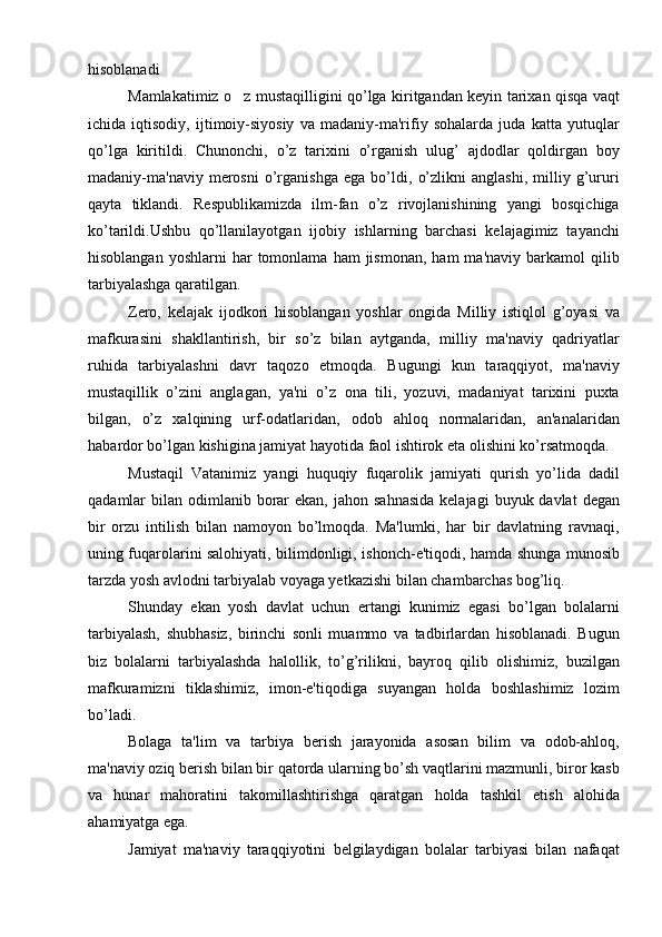 hisoblanadi
Mamlakatimiz o z mustaqilligini qo’lga kiritgandan keyin tarixan qisqa vaqt‘
ichida   iqtisodiy,   ijtimoiy-siyosiy   va   madaniy-ma'rifiy   sohalarda   juda   katta   yutuqlar
qo’lga   kiritildi.   Chunonchi,   o’z   tarixini   o’rganish   ulug’   ajdodlar   qoldirgan   boy
madaniy-ma'naviy   merosni   o’rganishga   ega   bo’ldi,   o’zlikni   anglashi,   milliy   g’ururi
qayta   tiklandi.   Respublikamizda   ilm-fan   o’z   rivojlanishining   yangi   bosqichiga
ko’tarildi.Ushbu   qo’llanilayotgan   ijobiy   ishlarning   barchasi   kelajagimiz   tayanchi
hisoblangan  yoshlarni   har  tomonlama  ham  jismonan,   ham   ma'naviy  barkamol  qilib
tarbiyalashga qaratilgan.
Zero,   kelajak   ijodkori   hisoblangan   yoshlar   ongida   Milliy   istiqlol   g’oyasi   va
mafkurasini   shakllantirish,   bir   so’z   bilan   aytganda,   milliy   ma'naviy   qadriyatlar
ruhida   tarbiyalashni   davr   taqozo   etmoqda.   Bugungi   kun   taraqqiyot,   ma'naviy
mustaqillik   o’zini   anglagan,   ya'ni   o’z   ona   tili,   yozuvi,   madaniyat   tarixini   puxta
bilgan,   o’z   xalqining   urf-odatlaridan,   odob   ahloq   normalaridan,   an'analaridan
habardor bo’lgan kishigina jamiyat hayotida faol ishtirok eta olishini ko’rsatmoqda. 
Mustaqil   Vatanimiz   yangi   huquqiy   fuqarolik   jamiyati   qurish   yo’lida   dadil
qadamlar  bilan  odimlanib  borar   ekan,  jahon sahnasida  kelajagi   buyuk davlat  degan
bir   orzu   intilish   bilan   namoyon   bo’lmoqda.   Ma'lumki,   har   bir   davlatning   ravnaqi,
uning fuqarolarini salohiyati, bilimdonligi, ishonch-e'tiqodi, hamda shunga munosib
tarzda yosh avlodni tarbiyalab voyaga yetkazishi bilan chambarchas bog’liq.
Shunday   ekan   yosh   davlat   uchun   ertangi   kunimiz   egasi   bo’lgan   bolalarni
tarbiyalash,   shubhasiz,   birinchi   sonli   muammo   va   tadbirlardan   hisoblanadi.   Bugun
biz   bolalarni   tarbiyalashda   halollik,   to’g’rilikni,   bayroq   qilib   olishimiz,   buzilgan
mafkuramizni   tiklashimiz,   imon-e'tiqodiga   suyangan   holda   boshlashimiz   lozim
bo’ladi. 
Bolaga   ta'lim   va   tarbiya   berish   jarayonida   asosan   bilim   va   odob-ahloq,
ma'naviy oziq berish bilan bir qatorda ularning bo’sh vaqtlarini mazmunli, biror kasb
va   hunar   mahoratini   takomillashtirishga   qaratgan   holda   tashkil   etish   alohida
ahamiyatga ega. 
Jamiyat   ma'naviy   taraqqiyotini   belgilaydigan   bolalar   tarbiyasi   bilan   nafaqat 