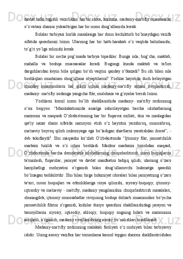 davlat balki tegishli vazirliklar, har bir idora, korxona, madaniy-ma'rifiy muassasalar
o’z vatani shanini yuksaltirgan har bir inson shug’allanishi kerak.
Bolalar tarbiyasi  hurlik masalasiga har doim kechiktirib bo’lmaydigan vazifa
sifatida   qarashimiz   lozim.   Ularning   har   bir   hatti-harakati   o’z   vaqtida   baholanishi,
to’g’ri yo’lga solinishi kerak. 
Bolalar   bir   necha   pog’onada   tarbiya   topadilar.   Bunga   oila,   bog’cha,   maktab,
mahalla   va   boshqa   muassasalar   kiradi.   Bugungi   kunda   maktab   va   ta'lim
dargohlaridan   keyin   bola   qolgan   bo’sh   vaqtini   qanday   o’tkazadi?   Bu   ish   bilan   oila
boshliqlari   muntazam   shug’ullana   olyaptilarmi?   Yoshlar   hayotida   duch   kelayotgan
shunday   muammolarni   hal   qilish   uchun   madaniy-ma'rifiy   sohani   rivojlantirish,
madaniy- ma'rifiy xodimga yangicha fikr, mulohaza va g’oyalar berish lozim. 
Yoshlarni   komil   inson   bo’lib   shakllanishida   madaniy-   ma'rifiy   xodimning
o’rni   beqiyos.   “Mamlakatimizda   amalga   oshirilayotgan   barcha   islohatlarning
mazmuni   va   maqsadi   O’zbekistonning   har   bir   fuqarosi   millati,   dini   va   maslagidan
qat'iy   nazar   shaxs   sifatida   namoyon   etish   o’z   hayotini   yaxshiroq,   munosibroq,
ma'naviy   boyroq   qilish   imkoniyaga   ega   bo’ladigan   shartlarni   yaratishdan   iborat”,   -
deb   takidlaydi 1
.   Shu   maqsadni   ko’zlab   O’zbekistonda   “Ijtimoiy   fikr,   jamoatchilik
markazi   tuzildi   va   o’z   ishini   boshladi.   Mazkur   markazni   tuzishdan   maqsad,
O’zbekistonda  barcha  demokratik  islohatlarning  chuqurlashtirish,  inson   huquqlarini
ta'minlash,   fuqarolar,   jamiyat   va   davlat   manfaatini   tadqiq   qilish,   ularning   o’zaro
hamjihatligi   mohiyatini   o’rganish   bilan   shug’ullanuvchi   hukmatga   qarashli
bo’lmagan tashkilotdir. Shu bilan birga hokimiyat idoralari bilan jamiyatning o’zaro
ta'siri,   inson   huquqlari   va   erkinliklariga   rioya   qilinishi,   siyosiy-huquqiy,   ijtimoiy-
iqtisodiy va ma'naviy - ma'rifiy, madaniy yangilanishni  chuqurlashtirish masalalari,
shuningdek, ijtimoiy munosabatlar rivojining boshqa dolzarb muammolari bo’yicha
jamoatchilik   fikrini   o’rganish,   kishilar   dunyo   qarashini   shakllanishidagi   jarayon   va
tamoyillarini   siyosiy,   iqtisodiy,   ahloqiy,   huquqiy   ongning   holati   va   mazmunini
aniqlash, o’rganish, madaniy rivojlanishning asosiy yo’nalishlari hisoblanadi. 
Madaniy-ma'rifiy   xodimning   malakali   faoliyati   o’z   mohiyati   bilan   tarbiyaviy
ishdir. Uning asosiy vazifasi har tomonlama kamol topgan shaxsni shakllantirishdan 