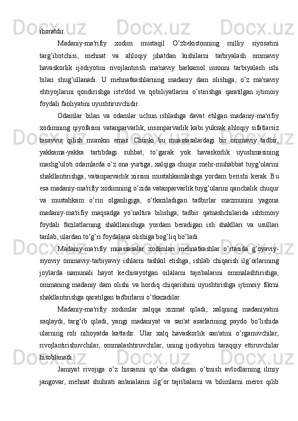 iboratdir. 
Madaniy-ma'rifiy   xodim   mustaqil   O’zbekistonning   milliy   siyosatini
targ’ibotchisi,   mehnat   va   ahloqiy   jihatdan   kishilarni   tarbiyalash   ommaviy
havaskorlik   ijodiyotini   rivojlantirish   ma'naviy   barkamol   insonni   tarbiyalash   ishi
bilan   shug’ullanadi.   U   mehnatkashlarning   madaniy   dam   olishiga,   o’z   ma'naviy
ehtiyojlarini   qondirishga   iste'dod   va   qobiliyatlarini   o’stirishga   qaratilgan   ijtimoiy
foydali faoliyatini uyushtiruvchidir. 
Odamlar   bilan   va   odamlar   uchun   ishlashga   davat   etilgan   madaniy-ma'rifiy
xodimning   qiyofasini   vatanparvarlik,   insonparvarlik   kabi   yuksak   ahloqiy   sifatlarsiz
tasavvur   qilish   mumkin   emas.   Chunki   bu   muassasalardagi   bir   ommaviy   tadbir,
yakkama-yakka   tartibdagi   suhbat,   to’garak   yok   havaskorlik   uyushmasining
mashg’uloti odamlarda o’z ona yurtiga, xalqiga chuqur mehr-muhabbat tuyg’ularini
shakllantirishga,   vatanparvarlik   xissini   mustahkamlashga   yordam   berishi   kerak.   Bu
esa madaniy-ma'rifiy xodimning o’zida vatanparvarlik tuyg’ularini qanchalik chuqur
va   mustahkam   o’rin   olganligiga,   o’tkaziladigan   tadbirlar   mazmunini   yagona
madaniy-ma'rifiy   maqsadga   yo’naltira   bilishga,   tadbir   qatnashchilarida   ishtimoiy
foydali   fazilatlarning   shakllanishiga   yordam   beradigan   ish   shakllari   va   usullari
tanlab, ulardan to’g’ri foydalana olishiga bog’liq bo’ladi. 
Madaniy-ma'rifiy   muassasalar   xodimlari   mehnatkashlar   o’rtasida   g’oyaviy-
siyoviy   ommaviy-tarbiyaviy   ishlarni   tashkil   etishga,   ishlab   chiqarish   ilg’orlarining
joylarda   namunali   hayot   kechirayotgan   oilalarni   tajribalarini   ommalashtirishga,
ommaning   madaniy   dam   olishi   va   hordiq   chiqarishini   uyushtirishga   ijtimoiy   fikrni
shakllantirishga qaratilgan tadbirlarni o’tkazadilar. 
Madaniy-ma'rifiy   xodimlar   xalqqa   xizmat   qiladi,   xalqning   madaniyatini
saqlaydi,   targ’ib   qiladi,   yangi   madaniyat   va   san'at   asarlarining   paydo   bo’lishida
ularning   roli   nihoyatda   kattadir.   Ular   xalq   havaskorlik   san'atini   o’rganuvchilar,
rivojlantirishuvchilar,   ommalashtiruvchilar,   uning   ijodiyotini   taraqqiy   ettiruvchilar
hisoblanadi.
Jamiyat   rivojiga   o’z   hissasini   qo’sha   oladigan   o’tmish   avlodlarning   ilmiy
jangovar,   mehnat   shuhrati   an'analarini   ilg’or   tajribalarni   va   bilimlarni   meros   qilib 