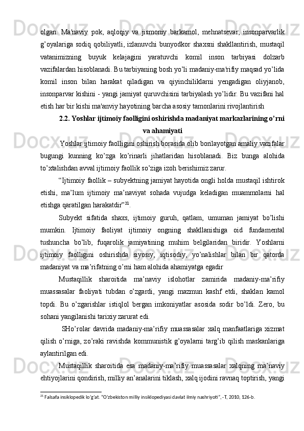 olgan.   Ma'naviy   pok,   aqloqiy   va   jismoniy   barkamol,   mehnatsevar,   insonparvarlik
g’oyalariga  sodiq   qobiliyatli,  izlanuvchi   bunyodkor  shaxsni  shakllantirish,   mustaqil
vatanimizning   buyuk   kelajagini   yaratuvchi   komil   inson   tarbiyasi   dolzarb
vazifalardan hisoblanadi. Bu tarbiyaning bosh yo’li madaniy-ma'rifiy maqsad yo’lida
komil   inson   bilan   harakat   qiladigan   va   qiyinchiliklarni   yengadigan   oliyjanob,
insonparvar kishini - yangi jamiyat quruvchisini tarbiyalash yo’lidir. Bu vazifani hal
etish har bir kishi ma'anviy hayotining barcha asosiy tamonlarini rivojlantirish 
2.2. Yoshlar ijtimoiy faolligini oshirishda madaniyat markazlarining о’rni
va ahamiyati
Yoshlar ijtimoiy faolligini oshirish borasida olib borilayotgan amaliy vazifalar
bugungi   kunning   kо’zga   kо’rinarli   jihatlaridan   hisoblanadi.   Biz   bunga   alohida
tо’xtalishdan avval ijtimoiy faollik sо’ziga izoh berishimiz zarur. 
“Ijtimoiy faollik – subyektning jamiyat hayotida ongli holda mustaqil ishtirok
etishi,   ma’lum   ijtimoiy   ma’naviyat   sohada   vujudga   keladigan   muammolarni   hal
etishga qaratilgan harakatdir” 21
. 
Subyekt   sifatida   shaxs,   ijtimoiy   guruh,   qatlam,   umuman   jamiyat   bо’lishi
mumkin.   Ijtimoiy   faoliyat   ijtimoiy   ongning   shakllanishiga   oid   fundamental
tushuncha   bо’lib,   fuqarolik   jamiyatining   muhim   belgilaridan   biridir.   Yoshlarni
ijtimoiy   faolligini   oshirishda   siyosiy,   iqtisodiy,   yо’nalishlar   bilan   bir   qatorda
madaniyat va ma’rifatning о’rni ham alohida ahamiyatga egadir  
Mustaqillik   sharoitida   ma’naviy   islohotlar   zamirida   madaniy-ma’rifiy
muassasalar   faoliyati   tubdan   о’zgardi,   yangi   mazmun   kashf   etdi,   shaklan   kamol
topdi.   Bu   о’zgarishlar   istiqlol   bergan   imkoniyatlar   asosida   sodir   bо’ldi.   Zero,   bu
sohani yangilanishi tarixiy zarurat edi.
  SHо’rolar   davrida   madaniy-ma’rifiy   muassasalar   xalq   manfaatlariga   xizmat
qilish   о’rniga,   zо’raki   ravishda   kommunistik   g’oyalarni   targ’ib   qilish   maskanlariga
aylantirilgan edi. 
Mustaqillik   sharoitida   esa   madaniy-ma’rifiy   muassasalar   xalqning   ma’naviy
ehtiyojlarini qondirish, milliy an’analarini tiklash, xalq ijodini ravnaq toptirish, yangi
21
 Falsafa insiklopedik lo’g’at. “O’zbekiston milliy insiklopediyasi davlat ilmiy nashriyoti”, -T, 2010, 126-b. 
