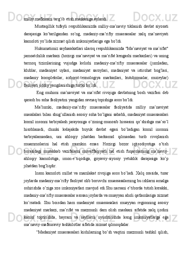 milliy mafkurani targ’ib etish maskaniga aylandi. 
Mustaqillik   tufayli   respublikamizda   milliy-ma’naviy   tiklanish   davlat   siyosati
darajasiga   kо’tarilgandan   sо’ng,   madaniy-ma’rifiy   muassasalar   xalq   ma’naviyati
kamoloti yо’lida xizmat qilish imkoniyatlariga ega bо’ldi.
Hukumatimiz sayharakatlari ularoq respublikamizda "Ma’naviyat va ma’rifat"
jamoatchilik markazi (hozirgi ma’naviyat va ma’rifat kengashi markazlari) va uning
tarmoq   tizimlarining   vujudga   kelishi   madaniy-ma’rifiy   muassasalar   (jumladan,
klublar,   madaniyat   uylari,   madaniyat   saroylari,   madaniyat   va   istirohat   bog’lari,
madaniy   komplekslar,   axborot-texnologiya   markazlari,   kutubxonalar,   muzeylar)
faoliyati jiddiy yangilanishiga turtki bо’ldi.
  Eng   muhimi   ma’naviyat   va   ma’rifat   rivojiga   davlatning   bosh   vazifasi   deb
qarash bu soha faoliyatini yangidan ravnaq topishiga asos bо’ldi.
Ma’lumki,   madaniy-ma’rifiy   muassasalar   faoliyatida   milliy   ma’naviyat
masalalari bilan shug’ullanish asosiy soha bо’lgani sababli, madaniyat muassasalari
komil insonni tarbiyalash jarayoniga о’zining munosib hissasini  qо’shishga ma’sо’l
hisoblanadi,   chunki   kelajakda   buyuk   davlat   egasi   bо’ladigan   komil   insonni
tarbiyalamasdan,   uni   ahloqiy   jihatdan   barkamol   qilmasdan   turib   rivojlanish
muammolarini   hal   etish   mumkin   emas.   Hozirgi   bozor   iqtisodiyotiga   о’tish
borasidagi   murakkab   vazifalarni   muvaffaqiyatlі   hal   etish   fuqarolarning   ma’naviy-
ahloqiy   kamolotiga,   imon-e’tiqodiga,   goyaviy-siyosiy   yetuklik   darajasiga   kо’p
jihatdan bog’liqdir.
Inson   kamoloti   millat   va   mamlakat   rivojiga   asos   b о ’ ladi.   Xalq   orasida,   turar
joylarda madaniy-ma’rifiy faoliyat olib boruvchi muassasalarning bu ishlarni amalga
oshirishda о’ziga xos imkoniyatlari mavjud edi.Shu narsani e’tiborda tutish kerakki,
madaniy-ma’rifiy muassasalar asosan joylarda va muayyan aholi qatlamlariga xizmat
kо’rsatadi.   Shu   boisdan   ham   madaniyat   muassasalari   muayyan   regionning   asosiy
madaniyat   markazi,   ma’rifat   va   mazmunli   dam   olish   maskani   sifatida   xalq   ijodini
kamol   toptirishda,   bayram   va   sayllarni   uyushtirishda   keng   imkoniyatlarga   ega
ma’naviy-mafkuraviy tashkilotlar sifatida xizmat qilmoqdalar.
  “Madaniyat   muassasalari   kishilarning bо’sh  vaqtini  mazmunli   tashkil   qilish, 
