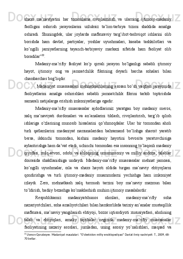 shaxs   ma’naviyatini   har   tomonlama   rivojlantirish   va   ularning   ijtimoiy-madaniy
faolligini   oshirish   jarayonlarini   uzluksiz   ta’lim-tarbiya   tizimi   shaklida   amalga
oshiradi.   Shuningdek,   ular   joylarda   mafkuraviy   targ’ibot-tashviqot   ishlarini   olib
borishda   ham   davlat,   partiyalar,   yoshlar   uyushmalari,   kasaba   tashkilotlari   va
kо’ngilli   jamiyatlarning   tayanch-tarbiyaviy   markazi   sifatida   ham   faoliyat   olib
boradilar” 22
.
Madaniy-ma’rifiy   faoliyat   kо’p   qirrali   jarayon   bо’lganligi   sababli   ijtimoiy
hayot,   ijtimoiy   ong   va   jamoatchilik   fikrining   deyarli   barcha   sohalari   bilan
chambarchas bog’liqdir.
  Madaniyat  muassasalari  mehnatkashlarning asosan bо’sh vaqtlari jarayonida
faoliyatlarini   amalga   oshirishlari   sababli   jamoatchilik   fikrini   tarkib   toptirishda
samarali natijalarga erishish imkoniyatlariga egadir.
Madaniy-ma’rifiy   muassasalar   ajdodlarimiz   yaratgan   boy   madaniy   meros,
xalq   ma’naviyati   durdonalari   va   an’analarini   tiklash,   rivojlantirish,   targ’ib   qilish
ishlariga   о’zlarining   munosib   hissalarini   qо’shmoqdalar.   Ular   bir   tomondan   aholi
turli   qatlamlarini   madaniyat   namunalaridan   bahramand   bо’lishga   sharoit   yaratib
bersa,   ikkinchi   tomondan,   kishini   madaniy   hayotini   bevosita   yaratuvchisiga
aylantirishga ham da’vat etadi, uchinchi tomondan esa insonning tо’laqonli madaniy
qiyofasi,   xulq-atvori,   odobi   va   ahloqining   umuminsoniy   va   milliy   andoza,   talablar
doirasida   shakllanishiga   undaydi.   Madaniy-ma’rifiy   muassasalar   mehnat   jamoasi,
kо’ngilli   uyushmalar,   oila   va   shaxs   hayoti   oldida   turgan   ma’naviy   ehtiyojlarni
qondirishga   va   turli   ijtimoiy-madaniy   muammolarni   yechishga   ham   imkoniyat
izlaydi.   Zero,   mehnatkash   xalq   turmush   tarzini   boy   ma’naviy   mazmun   bilan
tо’ldirish, badiiy bezashga kо’maklashish muhim ijtimoiy masalalardir.
Respublikamiz   madaniyatshunos   olimlari,   madaniy-ma’rifiy   soha
nazariyotchilari, soha amaliyotchilari bilan hamkorlikda tarixiy an’analar mustaqillik
mafkurasi, ma’naviy yangilanish ehtiyoji, bozor iqtisodiyoti xususiyatlari, aholining
talab   va   ehtiyojlari,   amaliy   tajribalar   negizida   madaniy-ma’rifiy   muassasalar
faoliyatining   nazariy   asoslari,   jumladan,   uning   asosiy   yо’nalishlari,   maqsad   va
22
 Usmon Qoraboyev. Madaniyat masalalari. ”O’zbekiston milliy ensiklopediyasi” Davlat ilmiy nashriyoti. T., 2009, 68-
70 betlar. 