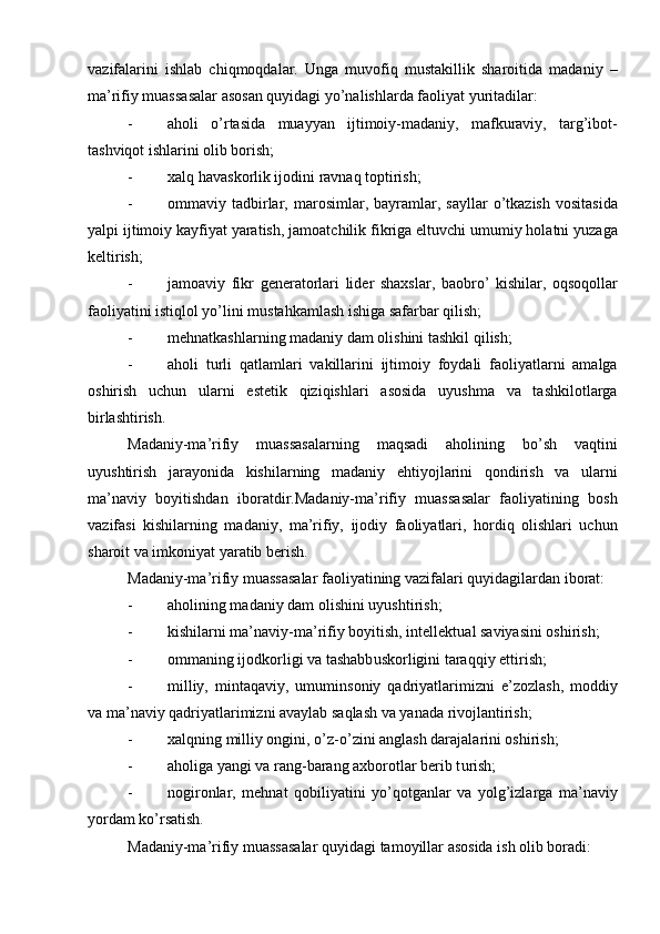 vazifalarini   ishlab   chiqmoqdalar.   Unga   muvofiq   mustakillik   sharoitida   madaniy   –
ma’rifiy muassasalar asosan quyidagi yо’nalishlarda faoliyat yuritadilar:
- aholi   о’rtasida   muayyan   ijtimoiy-madaniy,   mafkuraviy,   targ’ibot-
tashviqot ishlarini olib borish;
- xal q   ha vaskorlik ijodini ravna q  toptirish;
- ommaviy  tadbirlar,   marosimlar,  bayramlar,  sayllar   о’tkazish   vositasida
yalpi ijtimoiy kayfiyat yaratish, jamoatchilik fikriga eltuvchi umumiy holatni yuzaga
keltirish;
- jamoaviy   fikr   generatorlari   lider   shaxslar,   baobrо’   kishilar,   oqsoqollar
faoliyatini istiqlol yо’lini mustahkamlash ishiga safarbar qilish;
- meh n atkashlarning madaniy dam olishini tashkil  qi lish;
- aholi   turli   qatlamlari   vakillarini   ijtimoiy   foydali   faoliyatlarni   amalga
oshirish   uchun   ularni   estetik   qiziqishlari   asosida   uyushma   va   tashkilotlarga
birlashtirish.
Madaniy-ma’rifiy   muassasalarning   maqsadi   aholining   bо’sh   vaqtini
uyushtirish   jarayonida   kishilarning   madaniy   ehtiyojlarini   qondirish   va   ularni
ma’naviy   boyitishdan   iboratdir.Madaniy-ma’rifiy   muassasalar   faoliyatining   bosh
vazifasi   kishilarning   madaniy,   ma’rifiy,   ijodiy   faoliyatlari,   hordiq   olishlari   uchun
sharoit va imkoniyat yaratib berish.
Madaniy-ma’rifiy muassasalar faoliyatining vazifalari quyidagilardan iborat:
- aholining madaniy dam olishini  u yushtirish;
- kishilarni ma’naviy-ma’rifiy boyitish, intellekt u al saviyasini oshirish;
- ommaning ijodkorligi va tashabb u skorligini tara qq iy ettirish;
- milliy,   mintaqaviy,   umuminsoniy   qadriyatlarimizni   e’zozlash,   moddiy
va ma’naviy qadriyatlarimizni avaylab saqlash va yanada rivojlantirish;
- xal qn ing milliy ongini,  о ’ z- о ’ zini anglash darajalarini oshirish;
- aholiga yangi va rang-barang axborotlar berib t u rish;
- nogironlar,   mehnat   qobiliyatini   yо’qotganlar   va   yolg’izlarga   ma’naviy
yordam kо’rsatish.
Madaniy-ma’rifiy m u assasalar  qu yidagi tamoyillar asosida ish olib boradi: 