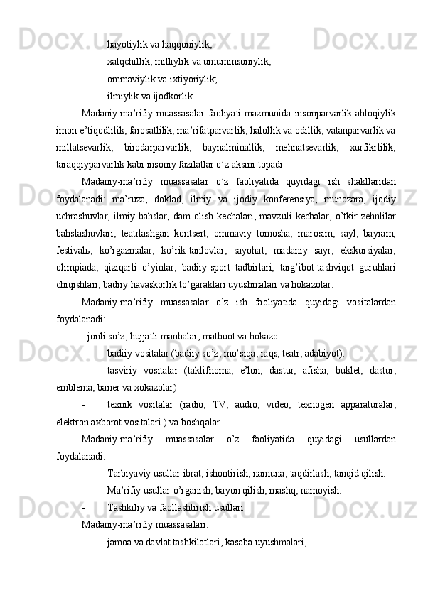 - hayotiylik va haqqoniylik;
- xalqchillik, milliylik va umuminsoniylik;
- ommaviylik va ixtiyoriylik;
- ilmiylik va ijodkorlik
Madaniy-ma’rifiy muassasalar  faoliyati  mazmunida  insonparvarlik ahloqiylik
imon-e’tiqodlilik, farosatlilik, ma’rifatparvarlik, halollik va odillik, vatanparvarlik va
millatsevarlik,   birodarparvarlik,   baynalminallik,   mehnatsevarlik,   xurfikrlilik,
taraqqiyparvarlik kabi insoniy fazilatlar о’z aksini topadi.
Madaniy-ma’rifiy   muassasalar   о’z   faoliyatida   quyidagi   ish   shakllaridan
foydalanadi:   ma’ruza,   doklad,   ilmiy   va   ijodiy   konferensiya,   munozara,   ijodiy
uchrashuvlar,   ilmiy   bahslar,   dam   olish   kechalari,   mavzuli   kechalar,   о’tkir   zehnlilar
bahslashuvlari,   teatrlashgan   kontsert,   ommaviy   tomosha,   marosim,   sayl,   bayram,
festivalь,   kо’rgazmalar,   kо’rik-tanlovlar,   sayohat,   madaniy   sayr,   ekskursiyalar,
olimpiada,   qiziqarli   о’yinlar,   badiiy-sport   tadbirlari,   targ’ibot-tashviqot   guruhlari
chiqishlari, badiiy havaskorlik tо’garaklari uyushmalari va hokazolar.
Madaniy-ma’rifiy   muassasalar   о’z   ish   faoliyatida   quyidagi   vositalardan
foydalanadi:
- jonli sо’z, hujjatli manbalar, matbuot va hokazo.
- badiiy vositalar (badiiy sо’z, mо’siqa, raqs, teatr, adabiyot).
- tasviriy   vositalar   (taklifnoma,   e’lon,   dast u r,   afisha,   b u klet,   dast u r,
emblema, baner va xokazolar).
- texnik   vositalar   (radio,   TV,   a u dio,   video,   texnogen   ap p arat u ralar,
elektron axborot vositalari ) va boshq a lar.
Madaniy-ma’rifiy   muassasalar   о’z   faoliyatida   quyidagi   usullardan
foydalanadi:
- Tarbiyaviy usullar ibrat, ishontirish, namuna, taqdirlash, tanqid qilish.
- Ma’rifiy usullar о’rganish, bayon qilish, mashq, namoyish.
- Tashkiliy va faollashtirish  u s u llari.
Madaniy-ma’rifiy muassasalari:
- jamoa va davlat tashkilotlari, kasaba  u yushm alari , 