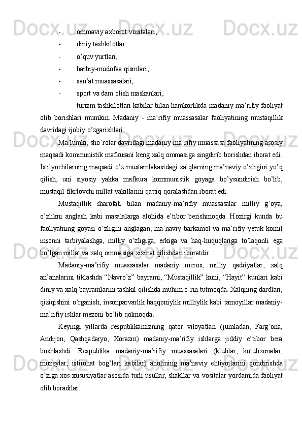 - ommaviy axborot vositalari,
- diniy tashkilotlar,
- о’quv yurtlari,
- harbiy-mudofaa qismlari,
- san’at m u assasalari,
- sport va dam olish maskanlari,
- turizm tashkilotlari kabilar bilan hamkorlikda madaniy-ma’rifiy faoliyat
olib   borishlari   mumkin.   Madaniy   -   ma’rifiy   muassasalar   faoliyatining   mustaqillik
davridagi ijobiy о’zgarishlari.
Ma’lumki, shо’rolar davridagi madaniy-ma’rifiy muassasa faoliyatining asosiy
maqsadi kommunistik mafkurani keng xalq ommasiga singdirib borishdan iborat edi.
Istilyochilarning maqsadi о’z mustamlakasidagi xalqlarning ma’naviy о’zligini yо’q
qilish,   uni   siyosiy   yakka   mafkura   kommunistik   goyaga   bо’ysundirish   bо’lib,
mustaqil fikrlovchi millat vakillarini qattiq qoralashdan iborat edi.
Mustaqillik   sharofati   bilan   madaniy-ma’rifiy   muassasalar   milliy   g’oya,
о’zlikni   anglash   kabi   masalalarga   alohida   e’tibor   berishmoqda.   Hozirgi   kunda   bu
faoliyatning goyasi  о’zligini  anglagan, ma’naviy barkamol va ma’rifiy yetuk komil
insonni   tarbiyalashga,   milliy   о’zligiga,   erkiga   va   haq-huquqlariga   tо’laqonli   ega
bо’lgan millat va xalq ommasiga xizmat qilishdan iboratdir.
Madaniy-ma’rifiy   muassasalar   madaniy   meros,   milliy   qadriyatlar,   xalq
an’analarini   tiklashda   “Navrо’z”  bayrami,   “Mustaqillik”   kuni,   “Hayit”   kunlari   kabi
diniy va xalq bayramlarini tashkil qilishda muhim о’rin tutmoqda. Xalqning dardlari,
qiziqishini о’rganish, insonparvarlik haqqoniylik milliylik kabi tamoyillar madaniy-
ma’rifiy ishlar mezoni bо’lib qolmoqda.
Keyingi   yillarda   respublikamizning   qator   viloyatlari   (jumladan,   Farg’ona,
Andijon,   Qashqadaryo,   Xorazm)   madaniy-ma’rifiy   ishlarga   jiddiy   e’tibor   bera
boshlashdi.   Respublika   madaniy-ma’rifiy   muassasalari   (klublar,   kutubxonalar,
muzeylar,   istirohat   bog’lari   kabilar)   aholining   ma’naviy   ehtiyojlarini   qondirishda
о’ziga xos xususiyatlar asosida turli usullar, shakllar va vositalar yordamida faoliyat
olib boradilar. 