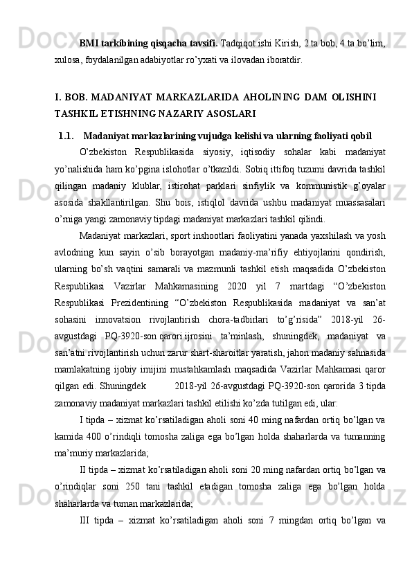 BMI tarkibining qisqacha tavsifi.  Tadqiqot ishi Kirish, 2 ta bob, 4 ta bо’lim,
xulosa, foydalanilgan adabiyotlar rо’yxati va ilovadan iboratdir.
I.   BOB.   MADANIYAT   MARKAZLARI DA   AHOLINING   DAM   OLISHINI
TASHKIL   ETISHNING   N A ZARIY   ASOSLARI
1.1. Madaniyat markazlarining vujudga kelishi va ularning faoliyati   qobil
О’zbekiston   Respublikasida   siyosiy,   iqtisodiy   sohalar   kabi   madaniyat
yо’nalishida ham kо’pgina islohotlar о’tkazildi. Sobiq ittifoq tuzumi davrida tashkil
qilingan   madaniy   klublar,   istirohat   parklari   sinfiylik   va   kommunistik   g’oyalar
asosida   shakllantirilgan.   Shu   bois,   istiqlol   davrida   ushbu   madaniyat   muassasalari
о’rniga yangi zamonaviy tipdagi madaniyat markazlari tashkil qilindi. 
Madaniyat markazlari, sport inshootlari faoliyatini yanada yaxshilash va yosh
avlodning   kun   sayin   о’sib   borayotgan   madaniy-ma’rifiy   ehtiyojlarini   qondirish,
ularning   bо’sh   vaqtini   samarali   va   mazmunli   tashkil   etish   maqsadida   О’zbekiston
Respublikasi   Vazirlar   Mahkamasining   2020   yil   7   martdagi   “O’zbekiston
Respublikasi   Prezidentining   “O’zbekiston   Respublikasida   madaniyat   va   san’at
sohasini   innovatsion   rivojlantirish   chora-tadbirlari   to’g’risida”   2018-yil   26-
avgustdagi   PQ-3920-son   qarori   ijrosini   ta’minlash,   shuningdek,   madaniyat   va
san’atni rivojlantirish uchun zarur shart-sharoitlar yaratish, jahon madaniy sahnasida
mamlakatning   ijobiy   imijini   mustahkamlash   maqsadida   Vazirlar   Mahkamasi   qaror
qilgan edi. Shuningdek                 2018-yil 26-avgustdagi PQ-3920-son   qarori da 3 tipda
zamonaviy madaniyat markazlari tashkil etilishi kо’zda tutilgan edi, ular: 
I tipda – xizmat kо’rsatiladigan aholi soni 40 ming nafardan ortiq bо’lgan va
kamida   400   о’rindiqli   tomosha   zaliga   ega   bо’lgan   holda   shaharlarda   va   tumanning
ma’muriy markazlarida;
II tipda – xizmat kо’rsatiladigan aholi soni 20 ming nafardan ortiq bо’lgan va
о’rindiqlar   soni   250   tani   tashkil   etadigan   tomosha   zaliga   ega   bо’lgan   holda
shaharlarda va tuman markazlarida;
III   tipda   –   xizmat   kо’rsatiladigan   aholi   soni   7   mingdan   ortiq   bо’lgan   va 