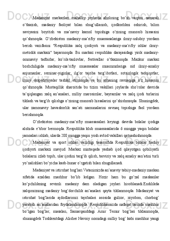 Madaniyat   markazlari   mahalliy   joylarda   aholining   bо’sh   vaqtini   samarali
о’tkazish,   madaniy   faoliyat   bilan   shug’ullanish,   ijodkorlikni   oshirish,   bilim
saviyasini   boyitish   va   ma’naviy   kamol   topishiga   о’zining   munosib   hissasini
qо’shmoqda.   О’zbekiston   madaniy-ma’rifiy   muassasalariga   ilmiy-uslubiy   yordam
berish   vazifasini   "Respublika   xalq   ijodiyoti   va   madaniy-ma’rifiy   ishlar   ilmiy-
metodik   markazi"   bajarmoqda.   Bu   markaz   respublika   darajasidagi   yirik   madaniy-
ommaviy   tadbirlar,   kо’rik-tanlovlar,   festivallar   о’tkazmoqda.   Mazkur   markaz
boshchiligida   madaniy-ma’rifiy   muassasalar   muammolariga   oid   ilmiy-amaliy
anjumanlar,   seminar-yiginlar,   ilg’or   tajriba   targ’ibotlari,   sotsiologik   tadqiqotlar,
ilmiy   ekspeditsiyalar   tashkil   etilmoqda   va   bu   sohaning   ravnaqiga   о’z   hissasini
qо’shmoqda.   Mustaqillik   sharoitida   bu   tizim   vakillari   joylarda   shо’rolar   davrida
ta’qiqlangan   xalq   an’analari,   milliy   marosimlar,   bayramlar   va   xalq   ijodi   turlarini
tiklash va targ’ib qilishga о’zining munosib hissalarini qо’shishmoqda. Shuningdek,
ular   zamonaviy   havaskorlik   san’ati   namunalarini   ravnaq   topishiga   faol   yordam
berishmoqda.
О’zbekiston   madaniy-ma’rifiy   muassasalari   keyingi   davrda   bolalar   ijodiga
alohida   e’tibor   bermoqda.   Respublika   klub   muassasalarida   6   mingga   yaqin   bolalar
jamoalari ishlab, ularda 200 mingga yaqin yosh avlod vakillari qatnashishmoqda.
Madaniyat   va   sport   ishlari   vazirligi   tasarrufida   Respublika   bolalar   badiiy
ijodiyoti   markazi   mavj u d.   Markaz   mintaqada   yashab   ijod   qilayotgan   qobiliyatli
bolalarni izlab topib, ular ijodini targ’ib qilish, tasviriy va xalq amaliy san’atini turli
yо’nalishlari bо’yicha kasb-hunar о’rgatish bilan shugullanadi.
Madaniyat va istirohat bog’lari Vatanimizda an’anaviy tabiiy-madaniy maskan
sifatida   azaldan   mashhur   bо’lib   kelgan.   Hozir   ham   bu   gо’zal   maskanlar
kо’pchilikning   sevimli   madaniy   dam   oladigan   joylari   hisoblanadi.Endilikda
xalqimizning   madaniy   bog’dorchilik   an’analari   qayta   tiklanmoqda.   Madaniyat   va
istirohat   bog’larida   ajdodlarimiz   tajribalari   asosida   gulzor,   xiyobon,   chorbog’
yaratish   an’analaridan   foydalanilmoqda.   Respublikamizda   nafaqat   tarixda   mashhur
bо’lgan   bog’lar,   masalan,   Samarqanddagi   Amir   Temur   bog’lari   tiklanmoqda,
shuningdek Toshkentdagi Alisher Navoiy nomidagi milliy bog’ kabi mashhur yangi 
