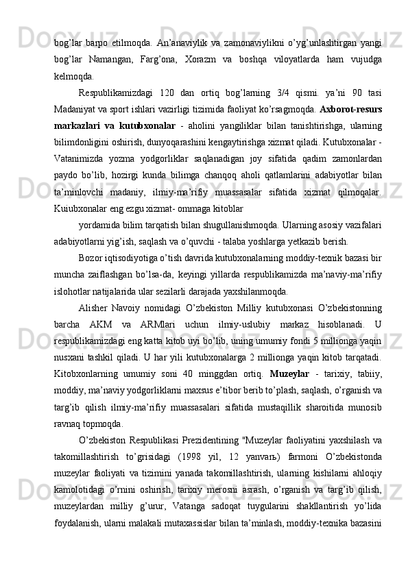 bog’lar   barpo   etilmoqda.   An’anaviylik   va   zamonaviylikni   о’yg’unlashtirgan   yangi
bog’lar   Namangan,   Farg’ona,   Xorazm   va   boshqa   viloyatlarda   ham   vujudga
kelmoqda.
Respublikamizdagi   120   dan   ortiq   bog’larning   3/4   qismi.   ya’ni   90   tasi
Madaniyat va sport ishlari vazirligi tizimida faoliyat kо’rsagmoqda.  Axborot-resurs
markazlari   va   kutubxonalar   -   aholini   yangiliklar   bilan   tanishtirishga,   ularning
bilimdonligini oshirish, dunyoqarashini kengaytirishga xizmat qiladi. Kutubxonalar -
Vatanimizda   yozma   yodgorliklar   saqlanadigan   joy   sifatida   qadim   zamonlardan
paydo   bо’lib,   hozirgi   kunda   bilimga   chanqoq   aholi   qatlamlarini   adabiyotlar   bilan
ta’minlovchi   madaniy,   ilmiy-ma’rifiy   muassasalar   sifatida   xizmat   qilmoqalar.
Kuіubxonalar eng ezgu xizmat- ommaga kitoblar
yordamida bilim tarqatish bilan shugullanishmoqda. Ularning asosiy vazifalari
adabiyotlarni yig’ish, saqlash va о’quvchi - talaba yoshlarga yetkazib berish.
Bozor iqtisodiyotiga о’tish davrida kutubxonalarning moddiy-texnik bazasi bir
muncha   zaiflashgan   bо’lsa-da,   keyingi   yillarda   respublikamizda   ma’naviy-ma’rifiy
islohotlar natijalarida ular sezilarli darajada yaxshilanmoqda.
Alisher   Navoiy   nomidagi   О’zbekiston   Milliy   kutubxonasi   О’zbekistonning
barcha   AKM   va   ARMlari   uchun   ilmiy-uslubiy   markaz   hisoblanadi.   U
respublikamizdagi eng katta kitob uyi bо’lib, uning umumiy fondi 5 millionga yaqin
nusxani  tashkil   qiladi.  U  har   yili  kutubxonalarga  2  millionga  yaqin  kitob  tarqatadi.
Kitobxonlarning   umumiy   soni   40   minggdan   ortiq.   Muzeylar   -   tarixiy,   tabiiy,
moddiy, ma’naviy yodgorliklarni maxsus e’tibor berib tо’plash, saqlash, о’rganish va
targ’ib   qilish   ilmiy-ma’rifiy   muassasalari   sifatida   mustaqillik   sharoitida   munosib
ravnaq topmoqda.
О’zbekiston   Respublikasi   Prezidentining   "Muzeylar   faoliyatini   yaxshilash   va
takomillashtirish   tо’grisidagi   (1998   yil,   12   yanvarь)   farmoni   О’zbekistonda
muzeylar   faoliyati   va   tizimini   yanada   takomillashtirish,   ularning   kishilarni   ahloqiy
kamolotidagi   о’rnini   oshirish,   tarixiy   merosni   asrash,   о’rganish   va   targ’ib   qilish,
muzeylardan   milliy   g’urur,   Vatanga   sadoqat   tuygularini   shakllantirish   yо’lida
foydalanish, ularni malakali mutaxassislar bilan ta’minlash, moddiy-texnika bazasini 