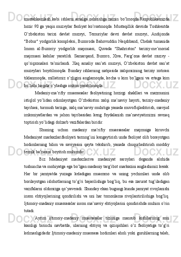 mustahkamlash   kabi   ishlarni   amalga   oshirishga   zamin   bо’lmoqda.Respublikamizda
hozir  90 ga yaqin muzeylar faoliyat kо’rsatmoqda.  Mustaqillik davrida Toshkentda
О’zbekiston   tarixi   davlat   muzeyi,   Temuriylar   davri   davlat   muzeyi,   Andijonda
"Bobur" yodgorlik kompleksi, Buxoroda Bahovuddin Naqshband, Chelak tumanida
Imom   al-Buxoriy   yodgorlik   majmuasi,   Quvada   "Shahriston"   tarixiy-me’morial
majmuasi   kabilar   yaratildi.   Samarqand,   Buxoro,   Xiva,   Farg’ona   davlat   muzey   -
qо’riqxonalari   ta’mirlandi.   Xaq   amaliy   san’ati   muzeyi,   О’zbekiston   davlat   san’at
muzeylari   boyitilmoqda.   Bunday   ishlarning   natijasida   xalqimizning   tarixiy   xotirasi
tiklanmoqda,  millatimiz  о’zligini   anglamoqda,   kecha   u   kim   bо’lgani   va   ertaga   kim
bо’lishi haqida о’ylashga imkon yaratilmoqda. 
Madaniy-ma’rifiy   muassasalar   faoliyatining   hozirgi   shakllari   va   mazmunini
istiqlol   yо’lidan   odimlayotgan   О’zbekiston   xalqi   ma’naviy   hayoti,   tarixiy-madaniy
tajribasi, turmush tarziga, xalq ma’naviy muhitiga yanada muvofiqlashtirish, mavjud
imkoniyatlardan   va   jahon   tajribasidan   keng   foydalanish   ma’naviyatimizni   ravnaq
toptirish yо’lidagi dolzarb vazifalardan biridir.
Shuning   uchun   madaniy   ma’rifiy   muassasalar   majmuiga   kiruvchi
Madaniyat markazlarifaoliyati tarmog’ini kengaytirish unda faoliyat olib borayotgan
hodimlarning   bilim   va   saviyasini   qayta   tekshirib,   yanada   chuqurlashtirish   moddiy
texnik ba’zasini boyitish muhimdir. 
Biz   Madaniyat   markazlariva   madaniyat   saroylari   deganda   alohida
tushuncha va mohiyatga ega bо’lgan madaniy targ’ibot markazini anglashimiz kerak.
Har   bir   jamiyatda   yuzaga   keladigan   muammo   va   uning   yechimlari   unda   olib
borilayotgan   islohotlarning   tо’g’ri   bajarilishiga   bog’liq,   bu   esa   zarurat   tug’iladigan
vazifalarni oldimizga qо’yaveradi. Shunday ekan bugungi kunda jamiyat rivojlanishi
inson   ehtiyojlarining   qondirilishi   va   uni   har   tomonlama   rivojlantirilishiga   bog’liq.
Ijtimoiy-madaniy muassasalar inson ma’naviy ehtiyojlarini qondirishda muhim о’rin
tutadi. 
Ayrim   ijtimoiy-madaniy   muassasalar   tizimiga   mansub   kishilarning   soni
kamligi   birinchi   navbatda,   ularning   ehtiyoj   va   qiziqishlari   о’z   faoliyatiga   tо’g’ri
kelmasligidadir.Ijtimoiy-madaniy muassasa hodimlari aholi yoki guruhlarning talab, 