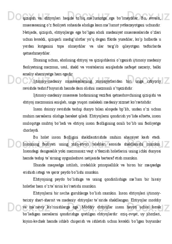 qiziqish   va   ehtiyojlari   haqida   tо’liq   ma’lumotga   ega   bо’lmaydilar.   Bu,   avvalo,
muassasaning о’z faoliyati sohasida aholiga kam ma’lumot yetkazayotgani uchundir.
Natijada,   qiziqish,   ehtiyojlarga   ega   bо’lgan   aholi   madaniyat   muassasalarida   о’zlari
uchun   kerakli,   qiziqarli   mashg’ulotlar   yо’q   degan   fikrda   yuradilar,   kо’p   hollarda   u
yerdan   kutganini   topa   olmaydilar   va   ular   targ’ib   qilayotgan   tadbirlarda
qatnashmaydilar. 
Shuning uchun, aholining ehtiyoj va qiziqishlarini о’rganish ijtimoiy madaniy
faoliyatning   mazmun,   usul,   shakl   va   vositalarini   aniqlashda   nafaqat   nazariy,   balki
amaliy ahamiyatga ham egadir.
Ijtimoiy-madaniy   muassasalarning   xususiyatlaridan   biri   unga   ixtiyoriy
ravishda tashrif buyurish hamda dam olishni mazmunli о’tqazishdir. 
Ijtimoiy-madaniy muassasa hodimining vazifasi qatnashuvchining qiziqishi va
ehtiyoj mazmunini aniqlab, unga yuqori malakali madaniy xizmat kо’rsatishdir.
Inson   doimiy   ravishda   tashqi   dunyo   bilan   aloqada   bp’lib,   undan   о’zi   uchun
muhim narsalarni olishga harakat qiladi. Ehtiyojlarni qondirish yо’lida albatta, inson
muloqotga   muhtoj   bо’ladi   va   ehtiyoj   inson   faolligining   omili   bо’lib   uni   faoliyatga
chorlaydi. 
Bu   holat   inson   faolligini   shakllantirishda   muhim   ahamiyat   kasb   etadi.
Insonning   faoliyati   uning   xulq-atvori   talablari   asosida   shakllanishi   mumkin.
Insondagi dangasalik yoki mazmunsiz vaqt   о ’tkazish holatlarini uning ichki dunyosi
hamda tashqi ta’sirning uygunlashuvi natijasida bartaraf etish mumkin. 
Shunda   maqsadga   intilish,   irodalilik   prinspiallilik   va   biron   bir   maqsadga
erishish istagi va qaror paydo b о ’lishi mumkin.
Ehtiyojning   paydo   b о ’lishiga   va   uning   qondirilishiga   ma’lum   bir   hissiy
holatlar ham  о ’z ta’sirini k о ’rsatishi mumkin.
Ehtiyojlarni  bir  necha  guruhlarga  b о ’lish  mumkin. Inson  ehtiyojlari  ijtimoiy-
tarixiy   shart-sharoit   va   madaniy   ehtiyojlar   ta’sirida   shakllangan.   Ehtiyojlar   moddiy
va   ma’naviy   k о ’rinishlarga   ega.   Moddiy   ehtiyojlar   inson   hayoti   uchun   kerak
b о ’ladigan   narsalarni   qondirishga   qratilgan   ehtiyojlardir:   oziq-ovqat,   uy   jihozlari,
kiyim-kechak   hamda   ishlab   chiqarish   va   ishlatish   uchun   kerakli   b о ’lgan   buyumlar 