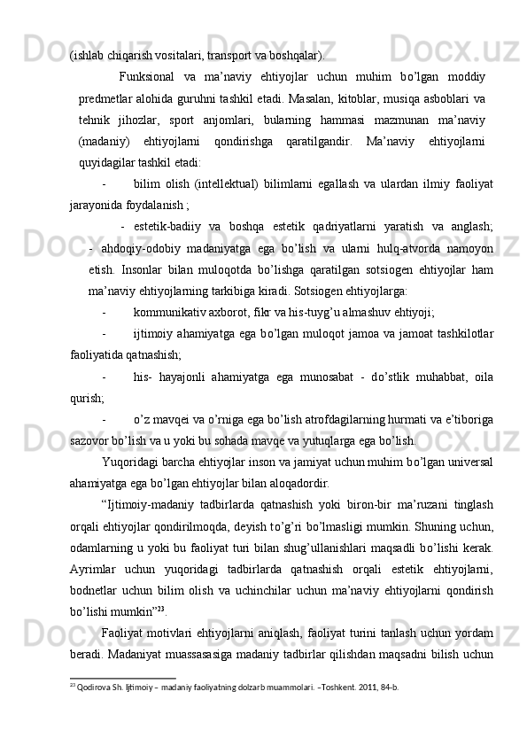 (ishlab chiqarish vositalari, transport va boshqalar).
  Funksional   va   ma’naviy   ehtiyojlar   uchun   muhim   b о ’lgan   moddiy
predmetlar  alohida guruhni tashkil  etadi. Masalan,  kitoblar, musiqa asboblari  va
tehnik   jihozlar,   sport   anjomlari,   bularning   hammasi   mazmunan   ma’naviy
(madaniy)   ehtiyojlarni   qondirishga   qaratilgandir.   Ma’naviy   ehtiyojlarni
quyidagilar tashkil etadi:
- bilim   olish   (intellektual)   bilimlarni   egallash   va   ulardan   ilmiy   faoliyat
jarayonida foydalanish ;
- estetik-badiiy   va   boshqa   estetik   qadriyatlarni   yaratish   va   anglash;
- ahdoqiy-odobiy   madaniyatga   ega   b о ’lish   va   ularni   hulq-atvorda   namoyon
etish.   Insonlar   bilan   muloqotda   b о ’lishga   qaratilgan   sotsiogen   ehtiyojlar   ham
ma’naviy ehtiyojlarning tarkibiga kiradi. Sotsiogen ehtiyojlarga:
- kommunikativ axborot, fikr va his-tuyg’u almashuv ehtiyoji;
- ijtimoiy  ahamiyatga   ega  b о ’lgan  muloqot  jamoa  va   jamoat   tashkilotlar
faoliyatida qatnashish;
- his-   hayajonli   ahamiyatga   ega   munosabat   -   d о ’stlik   muhabbat,   oila
qurish;
- о ’z mavqei va  о ’rniga ega b о ’lish atrofdagilarning hurmati va e’tiboriga
sazovor b о ’lish va u yoki bu sohada mavqe va yutuqlarga ega b о ’lish.
Yuqoridagi barcha ehtiyojlar inson va jamiyat uchun muhim b о ’lgan universal
ahamiyatga ega b о ’lgan ehtiyojlar bilan aloqadordir.
“Ijtimoiy-madaniy   tadbirlarda   qatnashish   yoki   biron-bir   ma’ruzani   tinglash
orqali ehtiyojlar qondirilmoqda, deyish t о ’g’ri b о ’lmasligi mumkin. Shuning uchun,
odamlarning u yoki  bu faoliyat  turi  bilan shug’ullanishlari  maqsadli  b о ’lishi  kerak.
Ayrimlar   uchun   yuqoridagi   tadbirlarda   qatnashish   orqali   estetik   ehtiyojlarni,
bodnetlar   uchun   bilim   olish   va   uchinchilar   uchun   ma’naviy   ehtiyojlarni   qondirish
b о ’lishi mumkin” 23
.
Faoliyat   motivlari   ehtiyojlarni   aniqlash,   faoliyat   turini   tanlash   uchun   yordam
beradi. Madaniyat  muassasasiga  madaniy tadbirlar  qilishdan maqsadni  bilish uchun
23
 Qodirova Sh. Ijtimoiy – madaniy faoliyatning dolzarb muammolari. –Toshkent. 2011, 84-b.    