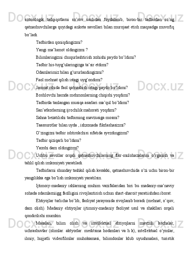 sotsiologik   tadqiqotlarni   s о ’rov   usulidan   foydalanib,   biron-bir   tadbirdan   s о ’ng
qatnashuvchilarga quyidagi anketa savollari bilan murojaat etish maqsadga muvofiq
b о ’ladi.
Tadbirdan qoniqdingizmi?
Yangi ma’lumot oldingizmi ?
Bilimlaringizni chuqurlashtirish xohishi paydo b о ’ldimi?
Tadbir his-tuyg’ularingizga ta’sir etdimi?
Odamlarimiz bilan g’ururlandingizmi?
Faol mehnat qilish istagi uyg’ondimi?
Jamoat ishida faol qatnashish istagi paydo b о ’ldimi?
Boshlovchi hamda mehmonlarning chiqishi yoqdimi?
Tadbirda tanlangan musiqa asarlari ma’qul b о ’ldimi?
San’atkorlarning ijrochilik mahorati yoqdimi?
Sahna bezatilishi tadbirning mavzusiga mosmi?
Taassurotlar bilan uyda , ishxonada fikrlashasizmi?
О ’zingizni tadbir ishtirokchisi sifatida syezdingizmi?
Tadbir qiziqarli b о ’ldimi?
Yaxshi dam oldingizmi? 
Ushbu   savollar   orqali   qatnashuvchilarning   fikr-mulohazalarini   о ’rganish   va
tahlil qilish imkoniyati yaratiladi.
Tadbirlarni shunday tashkil qilish kerakki, qatnashuvchida  о ’zi uchu biron-bir
yangilikka ega b о ’lish imkoniyati yaratilsin.
Ijtimoiy-madaniy   ishlarning   muhim   vazifalaridan   biri   bu   madaniy-ma’naviy
sohada odamlarni і gg faolligini rivojlantirish uchun shart-sharoit yaratiishdan iborat.
Ehtiyojlar turlicha b о ’lib, faoliyat jarayonida rivojlanib boradi (mehnat,  о ’quv,
dam   olish).   Madaniy   ehtiyojlar   ijtimoiy-madaniy   faoliyat   usul   va   shakllari   orqali
qondirilishi mumkin. 
Masalan,   bilim   olish   va   intellektual   ehtiyojlarni   mavzuli   kechalar,
uchrashuvlar   (olimlar.   aktyorlar.   meditsina   hodimlari   va   h   k),   intellektual   о ’yinlar,
ilmiy,   hujjatli   videofilmlar   muhokamasi,   bilimdonlar   klub   uyushmalari,   turistik 