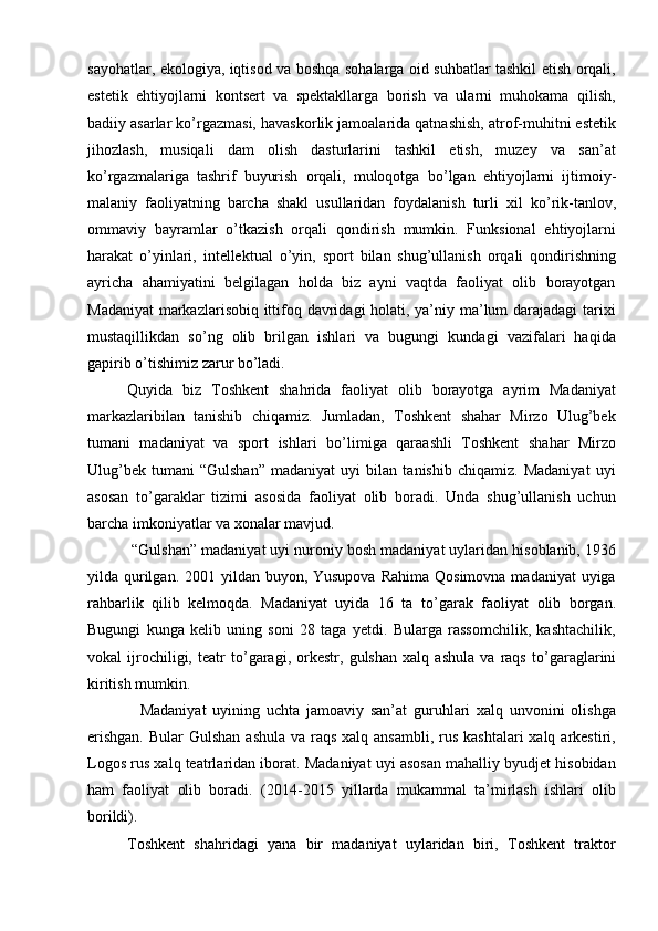 sayohatlar, ekologiya, iqtisod va boshqa sohalarga oid suhbatlar tashkil etish orqali,
estetik   ehtiyojlarni   kontsert   va   spektakllarga   borish   va   ularni   muhokama   qilish,
badiiy asarlar k о ’rgazmasi, havaskorlik jamoalarida qatnashish, atrof-muhitni estetik
jihozlash,   musiqali   dam   olish   dasturlarini   tashkil   etish,   muzey   va   san’at
k о ’rgazmalariga   tashrif   buyurish   orqali,   muloqotga   b о ’lgan   ehtiyojlarni   ijtimoiy-
malaniy   faoliyatning   barcha   shakl   usullaridan   foydalanish   turli   xil   k о ’rik- tanlov ,
ommaviy   bayramlar   о ’tkazish   orqali   qondirish   mumkin.   Funksional   ehtiyojlarni
harakat   о ’yinlari,   intellektual   о ’yin,   sport   bilan   shug’ullanish   orqali   qondirishning
ayricha   ahamiyatini   belgilagan   holda   biz   ayni   vaqtda   faoliyat   olib   borayotgan
Madaniyat  markazlarisobiq ittifoq davridagi holati, ya’niy ma’lum darajadagi  tarixi
mustaqillikdan   s о ’ng   olib   brilgan   ishlari   va   bugungi   kundagi   vazifalari   haqida
gapirib  о ’tishimiz zarur b о ’ladi. 
Quyida   biz   Toshkent   shahrida   faoliyat   olib   borayotga   ayrim   Madaniyat
markazlaribilan   tanishib   chiqamiz.   Jumladan,   Toshkent   shahar   Mirzo   Ulug’bek
tumani   madaniyat   va   sport   ishlari   b о ’limiga   qaraashli   Toshkent   shahar   Mirzo
Ulug’bek   tumani   “Gulshan”   madaniyat   uyi   bilan   tanishib   chiqamiz.   Madaniyat   uyi
asosan   t о ’garaklar   tizimi   asosida   faoliyat   olib   boradi.   Unda   shug’ullanish   uchun
barcha imkoniyatlar va xonalar mavjud. 
 “Gulshan” madaniyat uyi nuroniy bosh madaniyat uylaridan hisoblanib, 1936
yilda qurilgan. 2001 yildan buyon, Yusupova  Rahima  Qosimovna madaniyat  uyiga
rahbarlik   qilib   kelmoqda.   Madaniyat   uyida   16   ta   t о ’garak   faoliyat   olib   borgan.
Bugungi   kunga   kelib   uning   soni   28   taga   yetdi.   Bularga   rassomchilik,   kashtachilik,
vokal   ijrochiligi,   teatr   t о ’garagi,   orkestr,   gulshan   xalq   ashula   va   raqs   t о ’garaglarini
kiritish mumkin.
    Madaniyat   uyining   uchta   jamoaviy   san’at   guruhlari   xalq   unvonini   olishga
erishgan.  Bular  Gulshan  ashula  va raqs xalq ansambli,  rus  kashtalari  xalq arkestiri,
Logos rus xalq teatrlaridan iborat. Madaniyat uyi asosan mahalliy byudjet hisobidan
ham   faoliyat   olib   boradi.   (2014-2015   yillarda   mukammal   ta’mirlash   ishlari   olib
borildi). 
Toshkent   shahridagi   yana   bir   madaniyat   uylaridan   biri,   Toshkent   traktor 