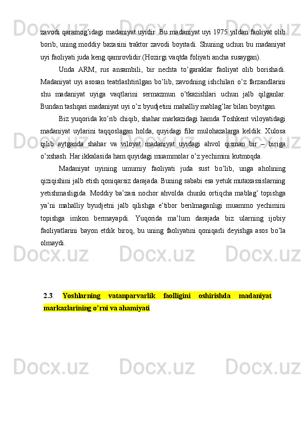 zavodi qaramog’idagi madaniyat uyidir. Bu madaniyat uyi 1975 yildan faoliyat olib
borib, uning moddiy bazasini traktor zavodi boyitadi. Shuning uchun bu madaniyat
uyi faoliyati juda keng qamrovlidir.(Hozirgi vaqtda foliyati ancha susaygan). 
Unda   ARM,   rus   ansambili,   bir   nechta   t о ’garaklar   faoliyat   olib   borishadi.
Madaniyat  uyi asosan teatrlashtirilgan b о ’lib, zavodning ishchilari   о ’z farzandlarini
shu   madaniyat   uyiga   vaqtlarini   sermazmun   о ’tkazishlari   uchun   jalb   qilganlar.
Bundan tashqari madaniyat uyi  о ’z byudjetini mahalliy mablag’lar bilan boyitgan.  
Biz yuqorida k о ’rib chiqib, shahar markazidagi  hamda Toshkent viloyatidagi
madaniyat   uylarini   taqqoslagan   holda,   quyidagi   fikr   mulohazalarga   keldik.   Xulosa
qilib   aytganda   shahar   va   viloyat   madaniyat   uyidagi   ahvol   qisman   bir   –   biriga
о ’xshash. Har ikkalasida ham quyidagi muammolar  о ’z yechimini kutmoqda. 
Madaniyat   uyining   umumiy   faoliyati   juda   sust   b о ’lib,   unga   aholining
qiziqishini jalb etish qoniqarsiz darajada. Buning sababi esa yetuk mutaxassislarning
yetishmasligida.   Moddiy   ba’zasi   nochor   ahvolda   chunki   ortiqcha   mablag’   topishga
ya’ni   mahalliy   byudjetni   jalb   qilishga   e’tibor   berilmaganligi   muammo   yechimini
topishga   imkon   bermayapdi.   Yuqorida   ma’lum   darajada   biz   ularning   ijobiy
faoliyatlarini   bayon   etdik   biroq,   bu   uning   faoliyatini   qoniqarli   deyishga   asos   b о ’la
olmaydi.    
2. 3 .   Yoshlar ning   vatanparvarlik   faolligini   oshirishda   madaniyat
markazlarining о’rni va ahamiyati 