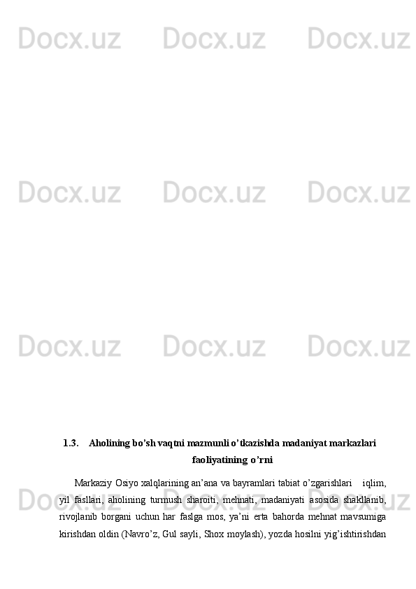 1.3. Aholining   b о’sh vaqtni mazmunli о’tkazishd a  madaniyat markaz larifaoliyatining	 o’rni
Markaziy   Osiyo xalqlarining an’ana va bayramlari tabiat о’zgarishlari        iqlim,
yil   fasllari,   aholining   turmush   sharoiti,   mehnati,   madaniyati   asosida   shakllanib,
rivojlanib   borgani   uchun   har   faslga   mos,   ya’ni   erta   bahorda   mehnat   mavsumiga
kirishdan oldin   (Navrо’z, Gul sayli, Shox   moylash), yozda hosilni yig’ishtirishdan 